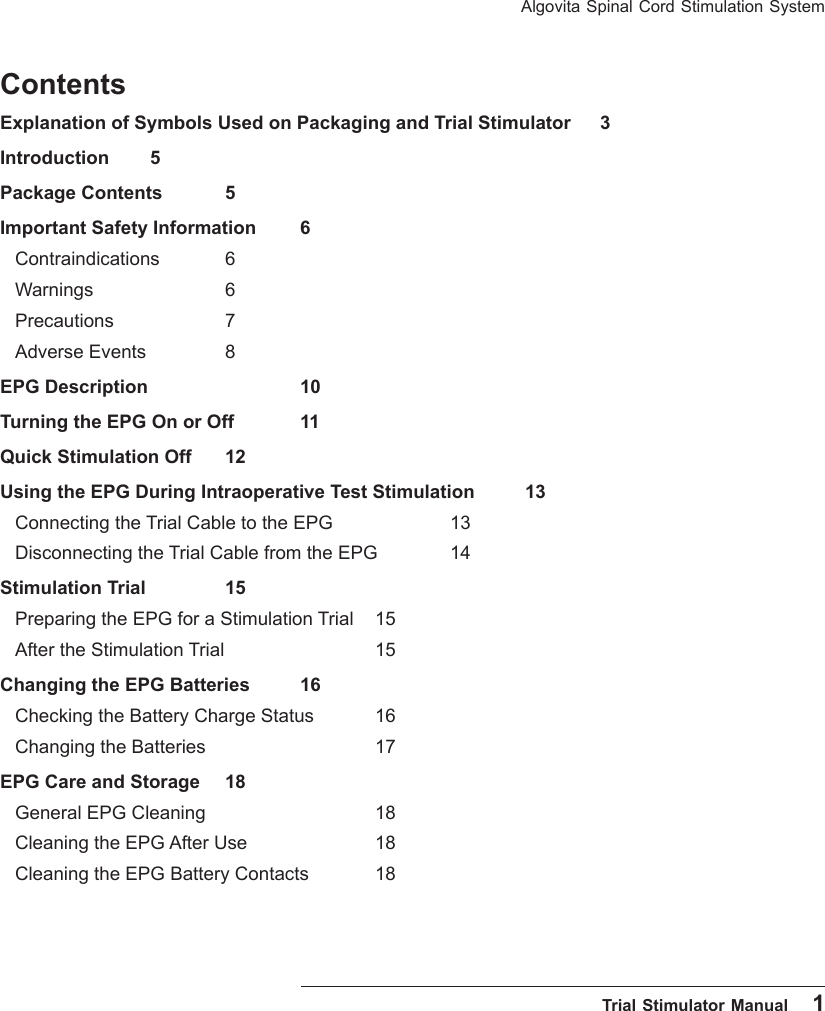 Algovita Spinal Cord Stimulation System  Trial Stimulator Manual    1ContentsExplanation of Symbols Used on Packaging and Trial Stimulator  3Introduction 5Package Contents  5Important Safety Information  6Contraindications 6Warnings       6Precautions       7Adverse Events   8EPG Description     10Turning the EPG On or Off  11Quick Stimulation Off  12Using the EPG During Intraoperative Test Stimulation  13Connecting the Trial Cable to the EPG    13Disconnecting the Trial Cable from the EPG  14Stimulation Trial   15Preparing the EPG for a Stimulation Trial  15After the Stimulation Trial     15Changing the EPG Batteries  16Checking the Battery Charge Status  16Changing the Batteries      17EPG Care and Storage  18General EPG Cleaning      18Cleaning the EPG After Use    18Cleaning the EPG Battery Contacts   18