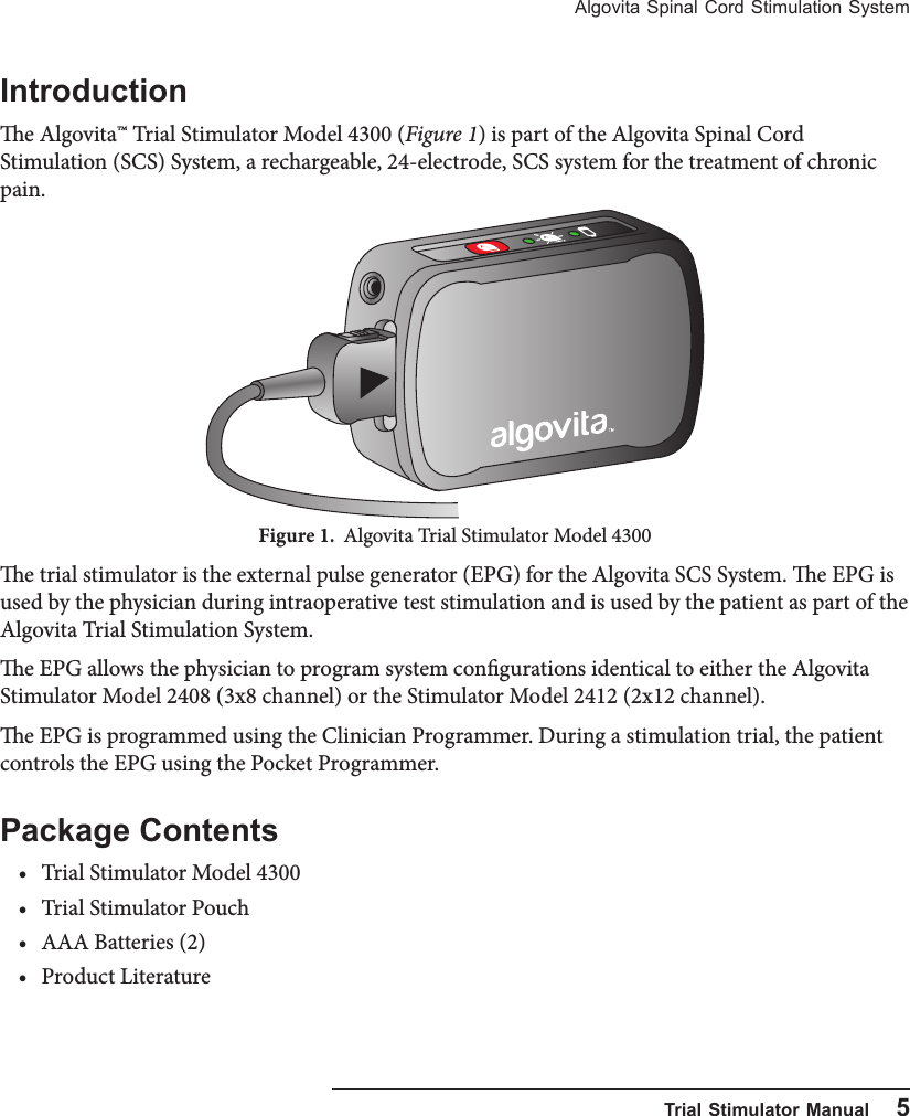 Algovita Spinal Cord Stimulation System  Trial Stimulator Manual    5Introductione Algovita&trade; Trial Stimulator Model 4300 (Figure 1) is part of the Algovita Spinal Cord Stimulation (SCS) System, a rechargeable, 24-electrode, SCS system for the treatment of chronic pain.Figure 1.  Algovita Trial Stimulator Model 4300 e trial stimulator is the external pulse generator (EPG) for the Algovita SCS System. e EPG is used by the physician during intraoperative test stimulation and is used by the patient as part of the Algovita Trial Stimulation System. e EPG allows the physician to program system congurations identical to either the Algovita Stimulator Model 2408 (3x8 channel) or the Stimulator Model 2412 (2x12 channel).e EPG is programmed using the Clinician Programmer. During a stimulation trial, the patient controls the EPG using the Pocket Programmer.Package Contents&bull; Trial Stimulator Model 4300&bull; Trial Stimulator Pouch&bull; AAA Batteries (2)&bull; Product Literature