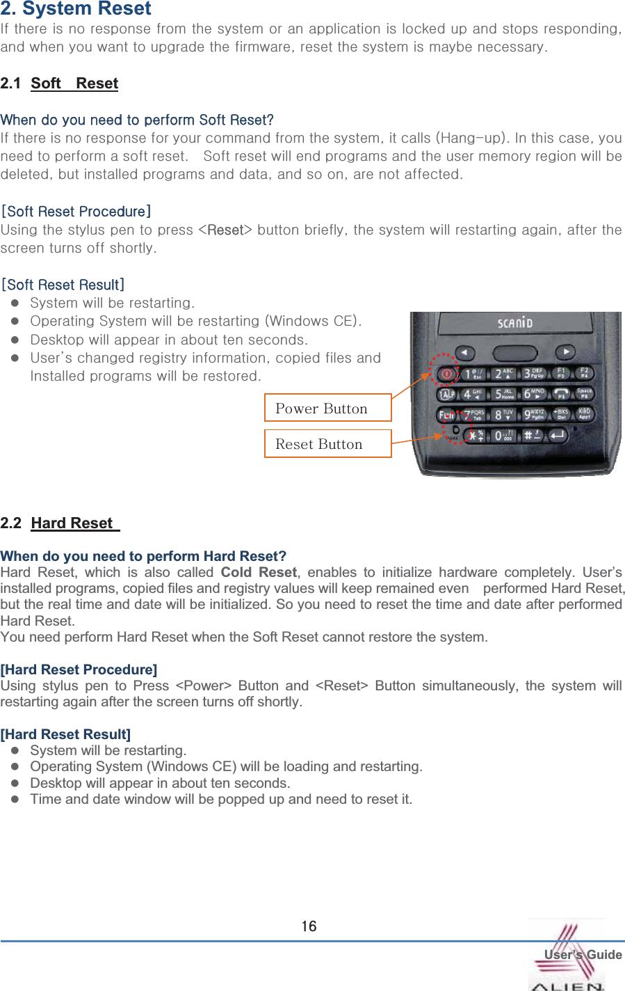  User’s GuideGX]2. System Reset   pGGGGGGGGGGGGGGGGSGGGGGGGGSGGGGGGUG GG2.1 Soft  ResetG~GGGGGGzGyfG GpGGGGGGGGGGSGGGOoTPUGpGGSGGGGGGGUG G zGGGGGGGGGGGGSGGGGGSGGGSGGGUGGzGyGwG|GGGGGGcyyeGGSGGGGGSGGGGGGUGGzGyGyGzzGGGUGzvGzGGGGO~GjlPUGzkGGGGGGUGz|˅GGGSGGGGpGGGGUG GGGGGGGG2.2 Hard Reset When do you need to perform Hard Reset? Hard Reset, which is also called Cold Reset, enables to initialize hardware completely. User’s installed programs, copied files and registry values will keep remained even    performed Hard Reset, but the real time and date will be initialized. So you need to reset the time and date after performed Hard Reset.   You need perform Hard Reset when the Soft Reset cannot restore the system. [Hard Reset Procedure] Using stylus pen to Press &lt;Power&gt; Button and &lt;Reset&gt; Button simultaneously, the system will restarting again after the screen turns off shortly.   [Hard Reset Result] zSystem will be restarting. zOperating System (Windows CE) will be loading and restarting. zDesktop will appear in about ten seconds. zTime and date window will be popped up and need to reset it. yGiGwGiG