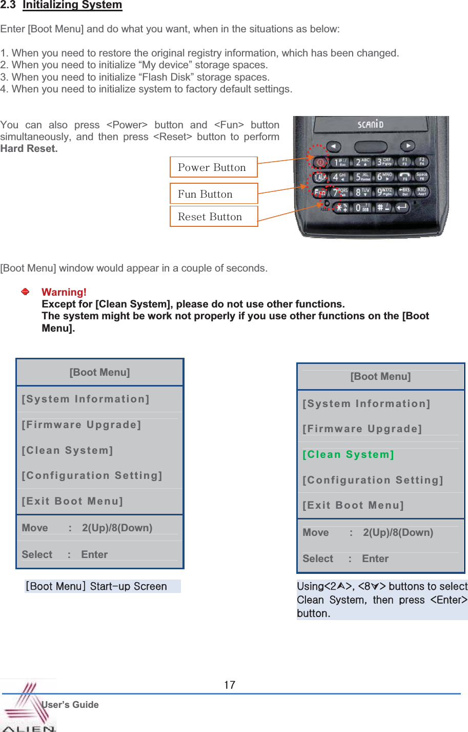 G User’s Guide X^2.3 Initializing SystemEnter [Boot Menu] and do what you want, when in the situations as below: 1. When you need to restore the original registry information, which has been changed. 2. When you need to initialize “My device” storage spaces. 3. When you need to initialize “Flash Disk” storage spaces. 4. When you need to initialize system to factory default settings.   You can also press &lt;Power&gt; button and &lt;Fun&gt; button simultaneously, and then press &lt;Reset&gt; button to perform Hard Reset.[Boot Menu] window would appear in a couple of seconds. Warning! Except for [Clean System], please do not use other functions. The system might be work not properly if you use other functions on the [Boot Menu]. [Boot Menu] [System Information] [Firmware Upgrade] [Clean System] [Configuration Setting] [Exit Boot Menu] Move    :  2(Up)/8(Down) Select   :  Enter [Boot Menu] [System Information] [Firmware Upgrade] [Clean System] [Configuration Setting] [Exit Boot Menu] Move    :  2(Up)/8(Down) Select   :  Enter iGtGzTGzG |cY¿eSGc_ÀeGGGjG zSG G G cleUGmGiGyGiGwGiG