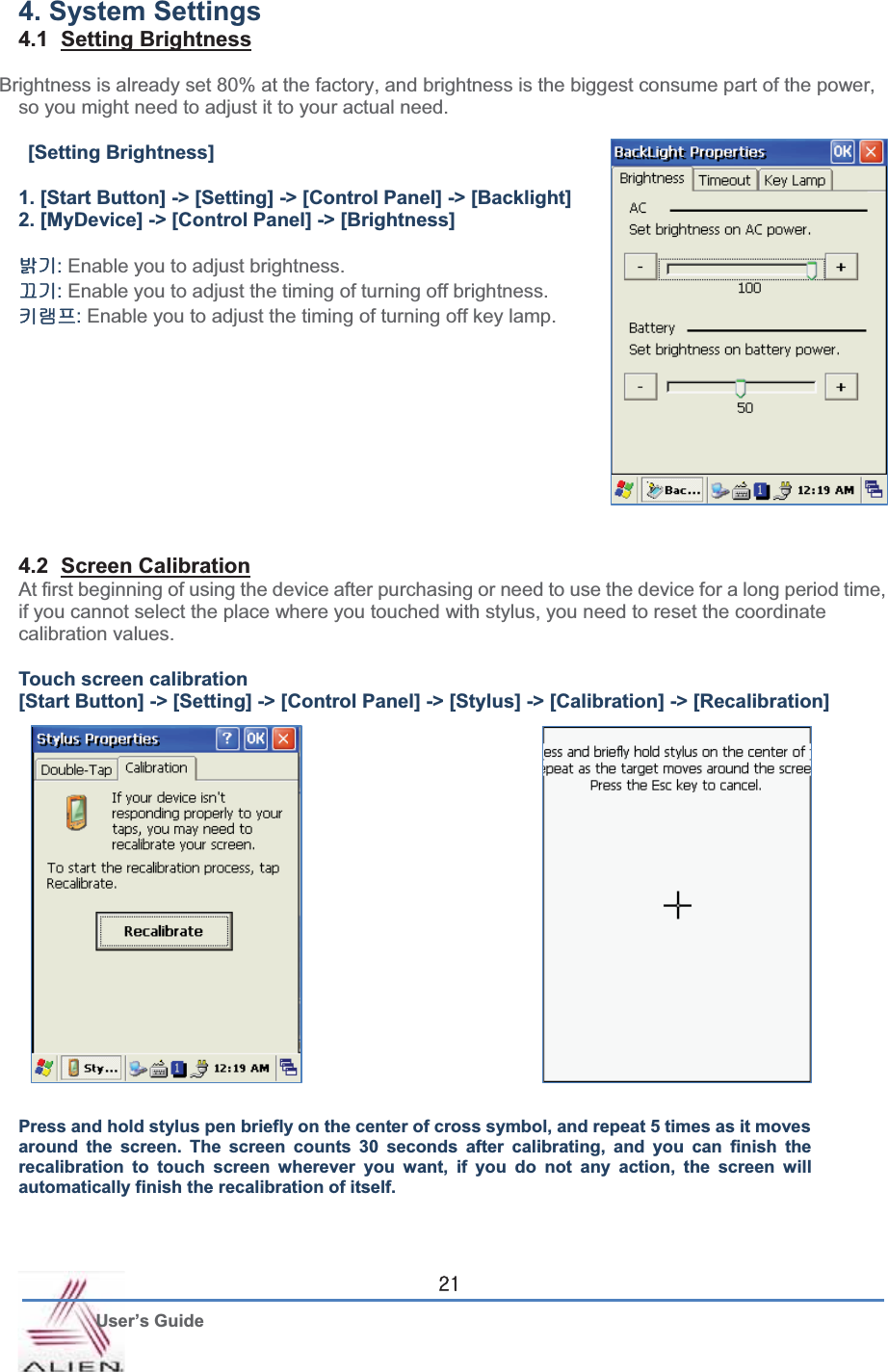 G User’s Guide YX4. System Settings 4.1 Setting BrightnessBrightness is already set 80% at the factory, and brightness is the biggest consume part of the power, so you might need to adjust it to your actual need. [Setting Brightness] 1. [Start Button] -&gt; [Setting] -&gt; [Control Panel] -&gt; [Backlight] 2. [MyDevice] -&gt; [Control Panel] -&gt; [Brightness] ⵑὤ:Enable you to adjust brightness. ⅸὤ:Enable you to adjust the timing of turning off brightness. 䇘⣜䘸:Enable you to adjust the timing of turning off key lamp.4.2 Screen CalibrationAt first beginning of using the device after purchasing or need to use the device for a long period time, if you cannot select the place where you touched with stylus, you need to reset the coordinate calibration values.   Touch screen calibration [Start Button] -&gt; [Setting] -&gt; [Control Panel] -&gt; [Stylus] -&gt; [Calibration] -&gt; [Recalibration] Press and hold stylus pen briefly on the center of cross symbol, and repeat 5 times as it moves around the screen. The screen counts 30 seconds after calibrating, and you can finish the recalibration to touch screen wherever you want, if you do not any action, the screen will automatically finish the recalibration of itself.