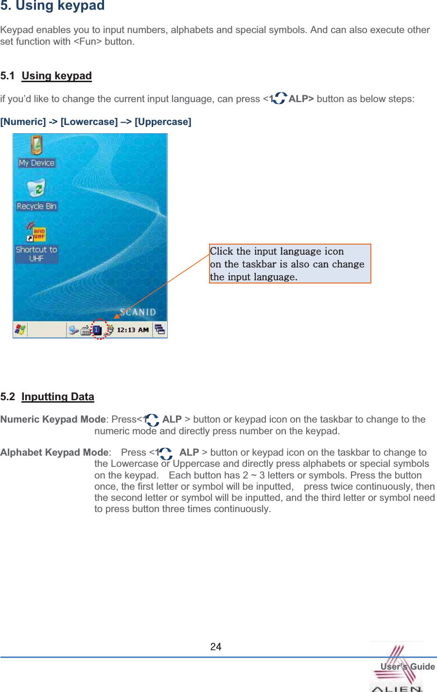  User’s GuideGY[5. Using keypad Keypad enables you to input numbers, alphabets and special symbols. And can also execute other set function with &lt;Fun&gt; button. 5.1 Using keypadif you’d like to change the current input language, can press &lt;1   ALP&gt; button as below steps: [Numeric] -&gt; [Lowercase] –&gt; [Uppercase]   5.2 Inputting DataNumeric Keypad Mode: Press&lt;1   ALP &gt; button or keypad icon on the taskbar to change to the numeric mode and directly press number on the keypad. Alphabet Keypad Mode: Press &lt;1    ALP &gt; button or keypad icon on the taskbar to change to the Lowercase or Uppercase and directly press alphabets or special symbols on the keypad.    Each button has 2 ~ 3 letters or symbols. Press the button once, the first letter or symbol will be inputted,    press twice continuously, then the second letter or symbol will be inputted, and the third letter or symbol need to press button three times continuously. jGGGGG GGGGGGGGGGUG G