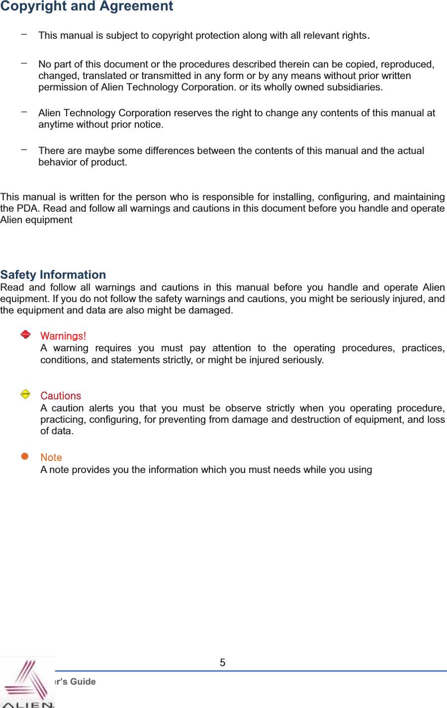 G User’s Guide \Copyright and Agreement GTThis manual is subject to copyright protection along with all relevant rights.TNo part of this document or the procedures described therein can be copied, reproduced, changed, translated or transmitted in any form or by any means without prior written permission of Alien Technology Corporation. or its wholly owned subsidiaries. TAlien Technology Corporation reserves the right to change any contents of this manual at anytime without prior notice. TThere are maybe some differences between the contents of this manual and the actual behavior of product.   This manual is written for the person who is responsible for installing, configuring, and maintaining the PDA. Read and follow all warnings and cautions in this document before you handle and operate Alien equipment GGGSafety Information   Read and follow all warnings and cautions in this manual before you handle and operate Alien equipment. If you do not follow the safety warnings and cautions, you might be seriously injured, and the equipment and data are also might be damaged. G~HGA warning requires you must pay attention to the operating procedures, practices, conditions, and statements strictly, or might be injured seriously.   GGjGA caution alerts you that you must be observe strictly when you operating procedure, practicing, configuring, for preventing from damage and destruction of equipment, and loss of data. GzuGA note provides you the information which you must needs while you using   GGGGGGGGGGGG