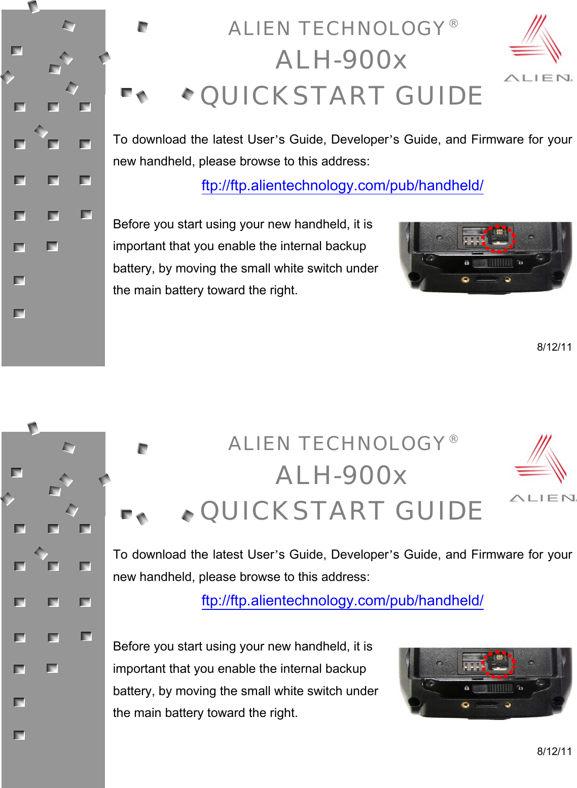 ALIEN TECHNOLOGY® ALH-900x QUICKSTART GUIDE  To download the latest User’s Guide, Developer’s Guide, and Firmware for your new handheld, please browse to this address: ftp://ftp.alientechnology.com/pub/handheld/  Before you start using your new handheld, it is important that you enable the internal backup battery, by moving the small white switch under the main battery toward the right.   8/12/11     ALIEN TECHNOLOGY® ALH-900x QUICKSTART GUIDE  To download the latest User’s Guide, Developer’s Guide, and Firmware for your new handheld, please browse to this address: ftp://ftp.alientechnology.com/pub/handheld/  Before you start using your new handheld, it is important that you enable the internal backup battery, by moving the small white switch under the main battery toward the right.   8/12/11 