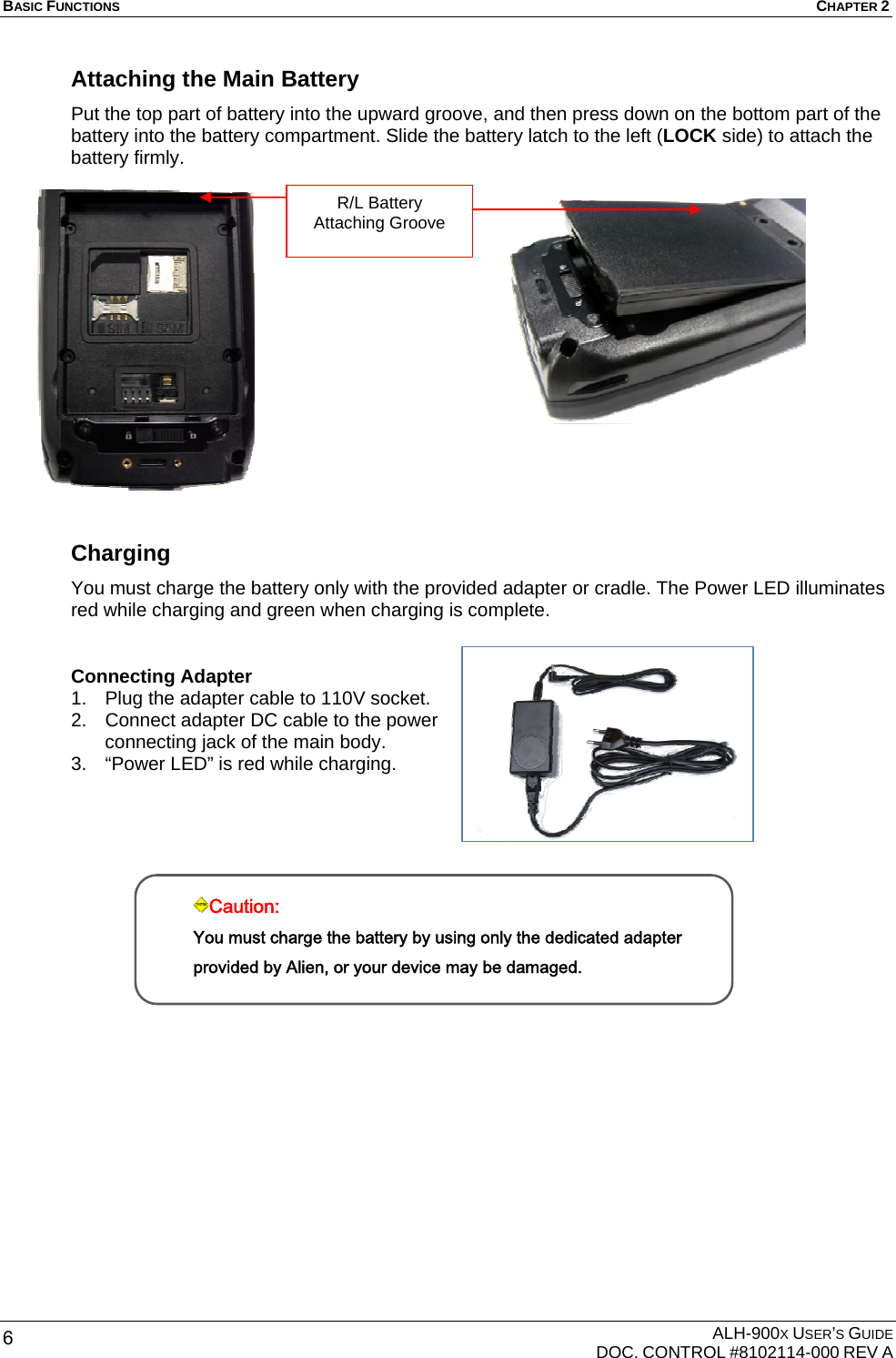 BASIC FUNCTIONS  CHAPTER 2  ALH-900X USER’S GUIDE   DOC. CONTROL #8102114-000 REV A 6 Attaching the Main Battery Put the top part of battery into the upward groove, and then press down on the bottom part of the battery into the battery compartment. Slide the battery latch to the left (LOCK side) to attach the battery firmly.                 Charging You must charge the battery only with the provided adapter or cradle. The Power LED illuminates red while charging and green when charging is complete.  Connecting Adapter 1.  Plug the adapter cable to 110V socket. 2.  Connect adapter DC cable to the power connecting jack of the main body. 3.  “Power LED” is red while charging.           Caution: You must charge the battery by using only the dedicated adapter provided by Alien, or your device may be damaged. R/L Battery Attaching Groove 