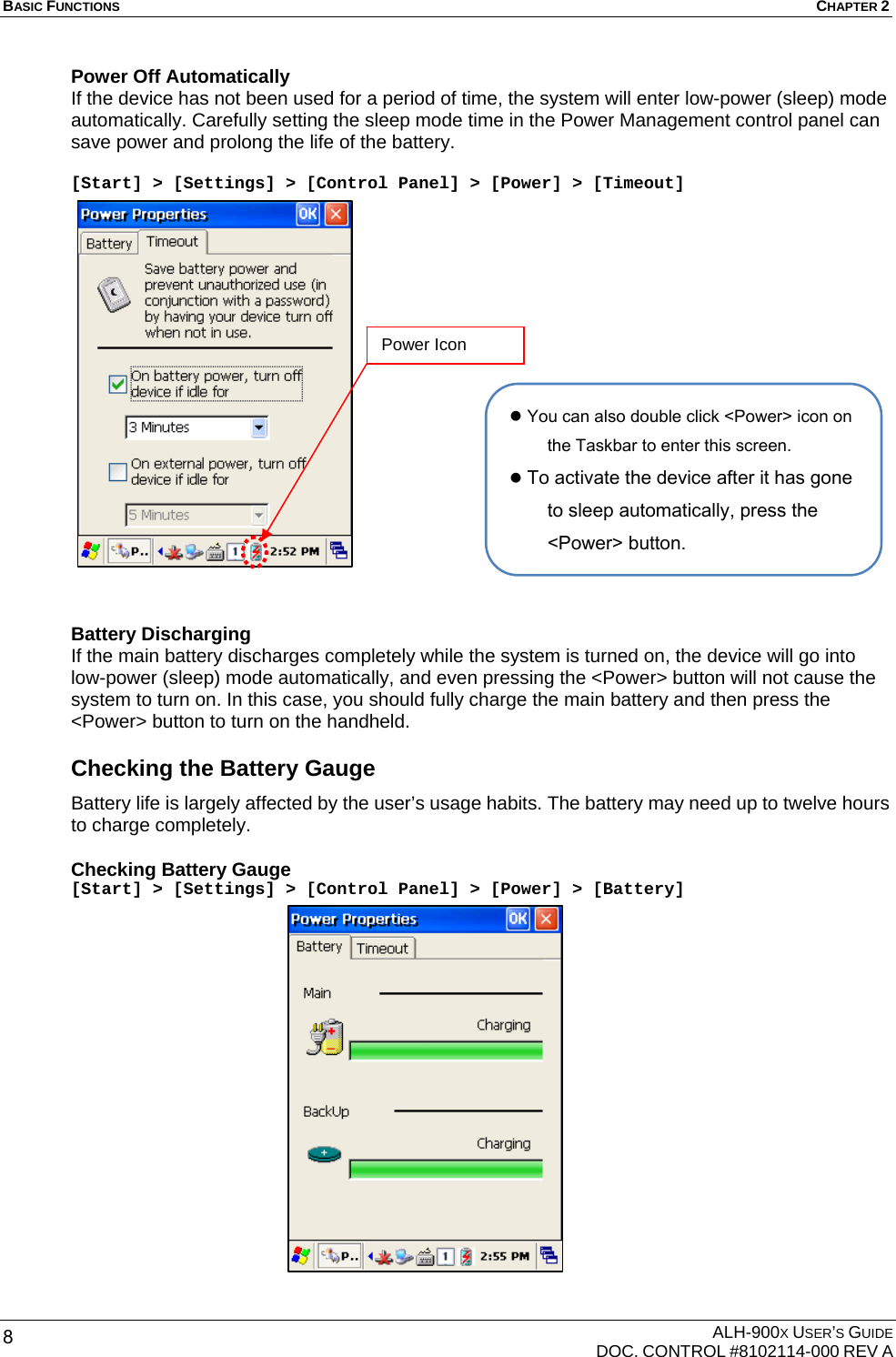BASIC FUNCTIONS  CHAPTER 2  ALH-900X USER’S GUIDE   DOC. CONTROL #8102114-000 REV A 8 Power Off Automatically If the device has not been used for a period of time, the system will enter low-power (sleep) mode automatically. Carefully setting the sleep mode time in the Power Management control panel can save power and prolong the life of the battery.  [Start] &gt; [Settings] &gt; [Control Panel] &gt; [Power] &gt; [Timeout]              Battery Discharging If the main battery discharges completely while the system is turned on, the device will go into low-power (sleep) mode automatically, and even pressing the &lt;Power&gt; button will not cause the system to turn on. In this case, you should fully charge the main battery and then press the &lt;Power&gt; button to turn on the handheld. Checking the Battery Gauge Battery life is largely affected by the user’s usage habits. The battery may need up to twelve hours to charge completely. Checking Battery Gauge [Start] &gt; [Settings] &gt; [Control Panel] &gt; [Power] &gt; [Battery]                   z You can also double click &lt;Power&gt; icon on the Taskbar to enter this screen. z To activate the device after it has gone to sleep automatically, press the &lt;Power&gt; button. Power Icon 