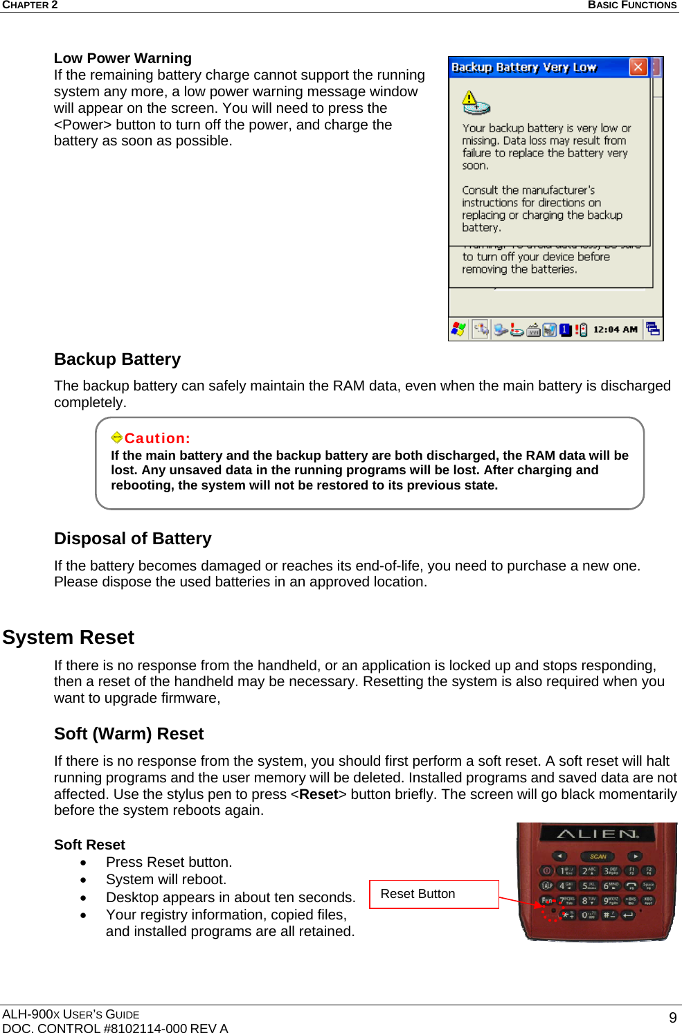 CHAPTER 2   BASIC FUNCTIONS  ALH-900X USER’S GUIDE DOC. CONTROL #8102114-000 REV A  9Low Power Warning If the remaining battery charge cannot support the running system any more, a low power warning message window will appear on the screen. You will need to press the &lt;Power&gt; button to turn off the power, and charge the battery as soon as possible.            Backup Battery The backup battery can safely maintain the RAM data, even when the main battery is discharged completely.     Disposal of Battery If the battery becomes damaged or reaches its end-of-life, you need to purchase a new one. Please dispose the used batteries in an approved location. System Reset If there is no response from the handheld, or an application is locked up and stops responding, then a reset of the handheld may be necessary. Resetting the system is also required when you want to upgrade firmware,   Soft (Warm) Reset If there is no response from the system, you should first perform a soft reset. A soft reset will halt running programs and the user memory will be deleted. Installed programs and saved data are not affected. Use the stylus pen to press &lt;Reset&gt; button briefly. The screen will go black momentarily before the system reboots again. Soft Reset •  Press Reset button. •  System will reboot. •  Desktop appears in about ten seconds. •  Your registry information, copied files, and installed programs are all retained.     Caution: If the main battery and the backup battery are both discharged, the RAM data will be lost. Any unsaved data in the running programs will be lost. After charging and rebooting, the system will not be restored to its previous state.  Reset Button 