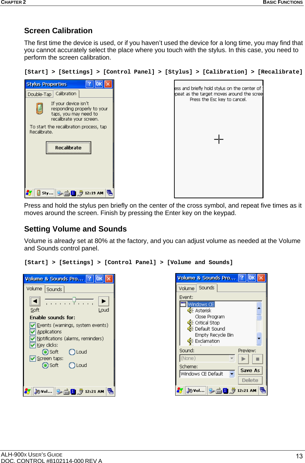 CHAPTER 2   BASIC FUNCTIONS  ALH-900X USER’S GUIDE DOC. CONTROL #8102114-000 REV A  13Screen Calibration The first time the device is used, or if you haven’t used the device for a long time, you may find that you cannot accurately select the place where you touch with the stylus. In this case, you need to perform the screen calibration.    [Start] &gt; [Settings] &gt; [Control Panel] &gt; [Stylus] &gt; [Calibration] &gt; [Recalibrate]                  Press and hold the stylus pen briefly on the center of the cross symbol, and repeat five times as it moves around the screen. Finish by pressing the Enter key on the keypad. Setting Volume and Sounds Volume is already set at 80% at the factory, and you can adjust volume as needed at the Volume and Sounds control panel.  [Start] &gt; [Settings] &gt; [Control Panel] &gt; [Volume and Sounds]                       