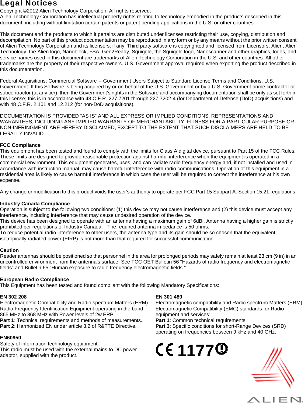   Legal Notices Copyright ©2012 Alien Technology Corporation. All rights reserved. Alien Technology Corporation has intellectual property rights relating to technology embodied in the products described in this document, including without limitation certain patents or patent pending applications in the U.S. or other countries.  This document and the products to which it pertains are distributed under licenses restricting their use, copying, distribution and decompilation. No part of this product documentation may be reproduced in any form or by any means without the prior written consent of Alien Technology Corporation and its licensors, if any. Third party software is copyrighted and licensed from Licensors. Alien, Alien Technology, the Alien logo, Nanoblock, FSA, Gen2Ready, Squiggle, the Squiggle logo, Nanoscanner and other graphics, logos, and service names used in this document are trademarks of Alien Technology Corporation in the U.S. and other countries. All other trademarks are the property of their respective owners. U.S. Government approval required when exporting the product described in this documentation.  Federal Acquisitions: Commercial Software -- Government Users Subject to Standard License Terms and Conditions. U.S. Government: If this Software is being acquired by or on behalf of the U.S. Government or by a U.S. Government prime contractor or subcontractor (at any tier), then the Government&apos;s rights in the Software and accompanying documentation shall be only as set forth in this license; this is in accordance with 48 C.F.R. 227.7201 through 227.7202-4 (for Department of Defense (DoD) acquisitions) and with 48 C.F.R. 2.101 and 12.212 (for non-DoD acquisitions).  DOCUMENTATION IS PROVIDED “AS IS” AND ALL EXPRESS OR IMPLIED CONDITIONS, REPRESENTATIONS AND WARANTEES, INCLUDING ANY IMPLIED WARRANTY OF MERCHANTABILITY, FITNESS FOR A PARTICULAR PURPOSE OR NON-INFRINGMENT ARE HEREBY DISCLAIMED, EXCEPT TO THE EXTENT THAT SUCH DISCLAIMERS ARE HELD TO BE LEGALLY INVALID.  FCC Compliance This equipment has been tested and found to comply with the limits for Class A digital device, pursuant to Part 15 of the FCC Rules. These limits are designed to provide reasonable protection against harmful interference when the equipment is operated in a commercial environment. This equipment generates, uses, and can radiate radio frequency energy and, if not installed and used in accordance with instruction manual, may cause harmful interference with radio communications. Operation of this equipment in a residential area is likely to cause harmful interference in which case the user will be required to correct the interference at his own expense.  Any change or modification to this product voids the user’s authority to operate per FCC Part 15 Subpart A. Section 15.21 regulations.  Industry Canada Compliance Operation is subject to the following two conditions: (1) this device may not cause interference and (2) this device must accept any interference, including interference that may cause undesired operation of the device. This device has been designed to operate with an antenna having a maximum gain of 6dBi. Antenna having a higher gain is strictly prohibited per regulations of Industry Canada.    The required antenna impedance is 50 ohms. To reduce potential radio interference to other users, the antenna type and its gain should be so chosen that the equivalent isotropically radiated power (EIRP) is not more than that required for successful communication.  Caution Reader antennas should be positioned so that personnel in the area for prolonged periods may safely remain at least 23 cm (9 in) in an uncontrolled environment from the antenna’s surface. See FCC OET Bulletin 56 “Hazards of radio frequency and electromagnetic fields” and Bulletin 65 “Human exposure to radio frequency electromagnetic fields.”  European Radio Compliance This Equipment has been tested and found compliant with the following Mandatory Specifications:  EN 302 208 Electromagnetic Compatibility and Radio spectrum Matters (ERM) Radio Frequency Identification Equipment operating in the band 865 MHz to 868 MHz with Power levels of 2w ERP. Part 1: Technical requirements and methods of measurements. Part 2: Harmonized EN under article 3.2 of R&amp;TTE Directive. EN 301 489 Electromagnetic compatibility and Radio spectrum Matters (ERM) Electromagnetic Compatibility (EMC) standards for Radio equipment and services: Part 1: Common technical requirements Part 3: Specific conditions for short-Range Devices (SRD) operating on frequencies between 9 kHz and 40 GHz. EN60950 Safety of information technology equipment. This radio must be used with the external mains to DC power adaptor, supplied with the product.     1177       