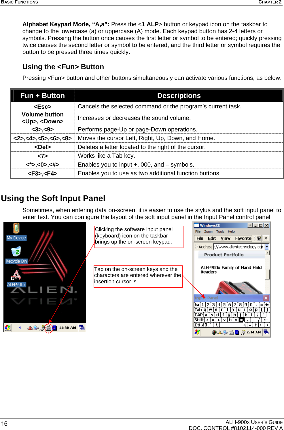 BASIC FUNCTIONS  CHAPTER 2  ALH-900X USER’S GUIDE   DOC. CONTROL #8102114-000 REV A 16 Alphabet Keypad Mode, “A,a”: Press the &lt;1 ALP&gt; button or keypad icon on the taskbar to change to the lowercase (a) or uppercase (A) mode. Each keypad button has 2-4 letters or symbols. Pressing the button once causes the first letter or symbol to be entered; quickly pressing twice causes the second letter or symbol to be entered, and the third letter or symbol requires the button to be pressed three times quickly. Using the &lt;Fun&gt; Button Pressing &lt;Fun&gt; button and other buttons simultaneously can activate various functions, as below:    Fun + Button  Descriptions &lt;Esc&gt;  Cancels the selected command or the program’s current task. Volume button &lt;Up&gt;, &lt;Down&gt;  Increases or decreases the sound volume. &lt;3&gt;,&lt;9&gt;  Performs page-Up or page-Down operations.   &lt;2&gt;,&lt;4&gt;,&lt;5&gt;,&lt;6&gt;,&lt;8&gt;  Moves the cursor Left, Right, Up, Down, and Home. &lt;Del&gt;  Deletes a letter located to the right of the cursor. &lt;7&gt;  Works like a Tab key. &lt;*&gt;,&lt;0&gt;,&lt;#&gt;  Enables you to input +, 000, and – symbols. &lt;F3&gt;,&lt;F4&gt;  Enables you to use as two additional function buttons. Using the Soft Input Panel   Sometimes, when entering data on-screen, it is easier to use the stylus and the soft input panel to enter text. You can configure the layout of the soft input panel in the Input Panel control panel.         Clicking the software input panel (keyboard) icon on the taskbar brings up the on-screen keypad. Tap on the on-screen keys and the characters are entered wherever the insertion cursor is. 