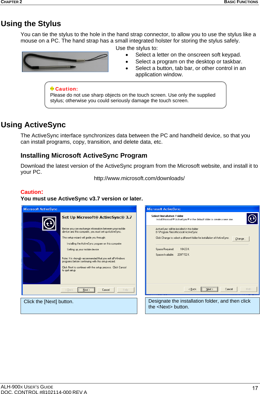 CHAPTER 2   BASIC FUNCTIONS  ALH-900X USER’S GUIDE DOC. CONTROL #8102114-000 REV A  17Using the Stylus You can tie the stylus to the hole in the hand strap connector, to allow you to use the stylus like a mouse on a PC. The hand strap has a small integrated holster for storing the stylus safely.           Using ActiveSync The ActiveSync interface synchronizes data between the PC and handheld device, so that you can install programs, copy, transition, and delete data, etc. Installing Microsoft ActiveSync Program Download the latest version of the ActiveSync program from the Microsoft website, and install it to your PC.  http://www.microsoft.com/downloads/  Caution:  You must use ActiveSync v3.7 version or later.                    Caution: Please do not use sharp objects on the touch screen. Use only the supplied stylus; otherwise you could seriously damage the touch screen.   Use the stylus to: •  Select a letter on the onscreen soft keypad. •  Select a program on the desktop or taskbar. •  Select a button, tab bar, or other control in an application window. Click the [Next] button.  Designate the installation folder, and then click the &lt;Next&gt; button. 