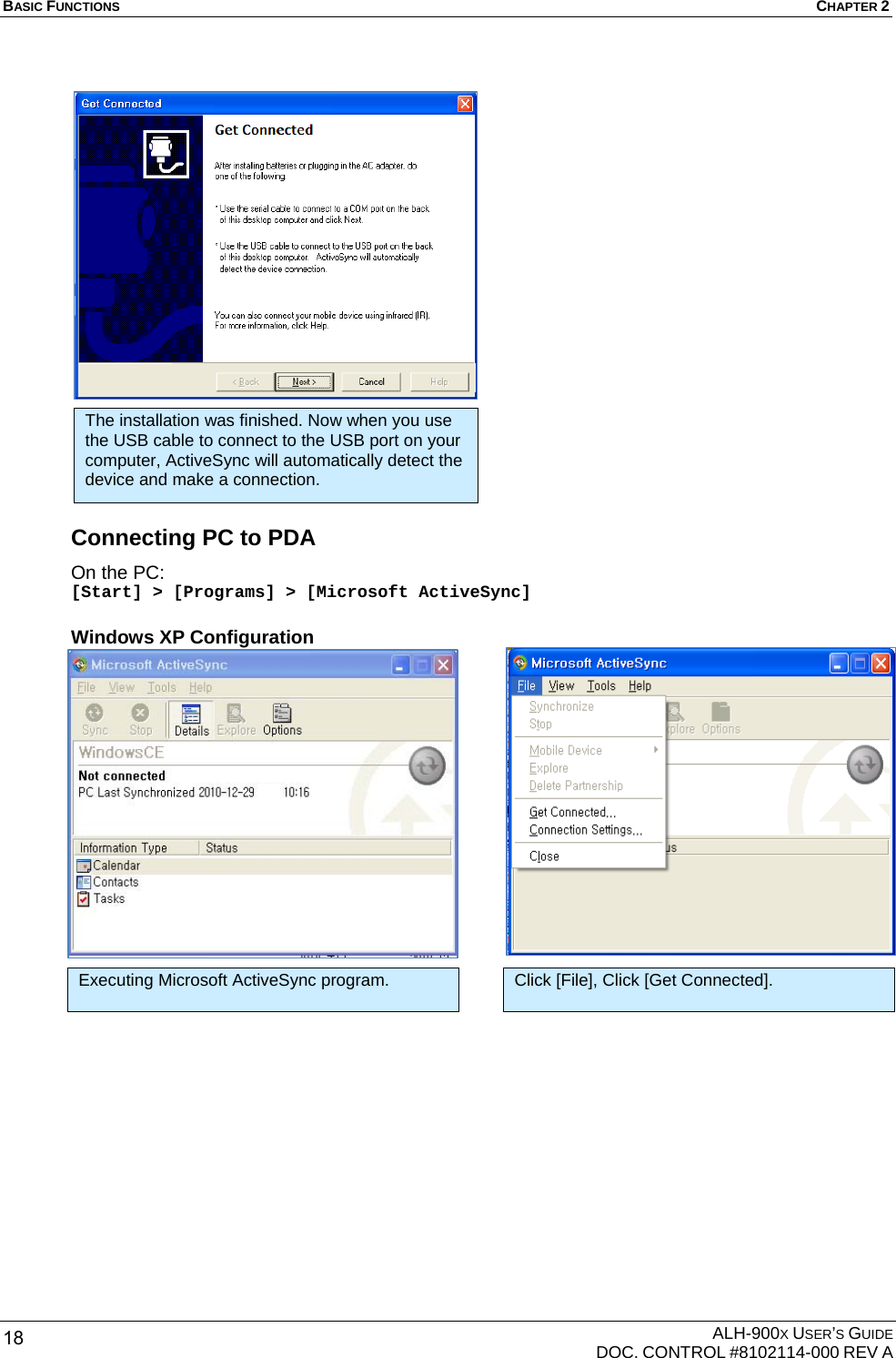 BASIC FUNCTIONS  CHAPTER 2  ALH-900X USER’S GUIDE   DOC. CONTROL #8102114-000 REV A 18                     Connecting PC to PDA On the PC: [Start] &gt; [Programs] &gt; [Microsoft ActiveSync] Windows XP Configuration                                                       Executing Microsoft ActiveSync program. Click [File], Click [Get Connected]. The installation was finished. Now when you use the USB cable to connect to the USB port on your computer, ActiveSync will automatically detect the device and make a connection. 