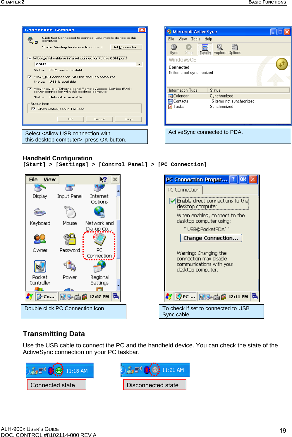 CHAPTER 2   BASIC FUNCTIONS  ALH-900X USER’S GUIDE DOC. CONTROL #8102114-000 REV A  19                  Handheld Configuration [Start] &gt; [Settings] &gt; [Control Panel] &gt; [PC Connection]                       Transmitting Data Use the USB cable to connect the PC and the handheld device. You can check the state of the ActiveSync connection on your PC taskbar.      Select &lt;Allow USB connection with this desktop computer&gt;, press OK button. Double click PC Connection icon  To check if set to connected to USB Sync cable     Connected state    Disconnected state ActiveSync connected to PDA. 