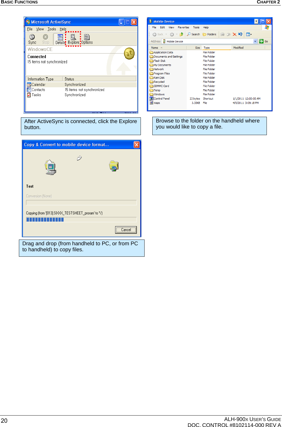 BASIC FUNCTIONS  CHAPTER 2  ALH-900X USER’S GUIDE   DOC. CONTROL #8102114-000 REV A 20                                   After ActiveSync is connected, click the Explore button. Browse to the folder on the handheld where you would like to copy a file. Drag and drop (from handheld to PC, or from PC to handheld) to copy files. 