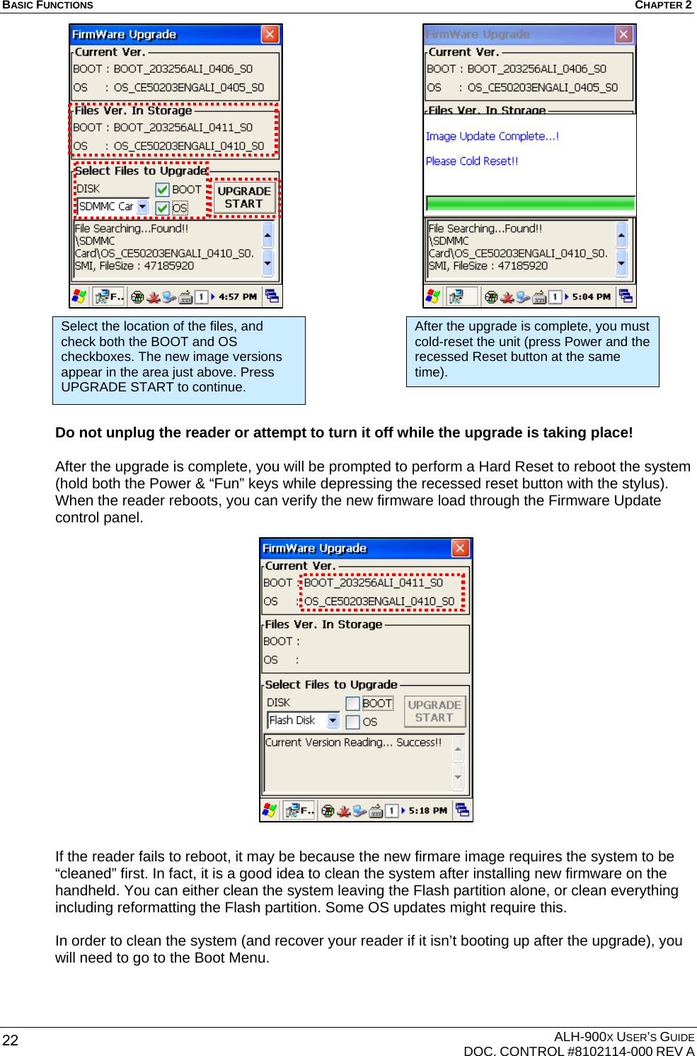 BASIC FUNCTIONS  CHAPTER 2  ALH-900X USER’S GUIDE   DOC. CONTROL #8102114-000 REV A 22                        Do not unplug the reader or attempt to turn it off while the upgrade is taking place!  After the upgrade is complete, you will be prompted to perform a Hard Reset to reboot the system (hold both the Power &amp; “Fun” keys while depressing the recessed reset button with the stylus). When the reader reboots, you can verify the new firmware load through the Firmware Update control panel.                    If the reader fails to reboot, it may be because the new firmare image requires the system to be “cleaned” first. In fact, it is a good idea to clean the system after installing new firmware on the handheld. You can either clean the system leaving the Flash partition alone, or clean everything including reformatting the Flash partition. Some OS updates might require this.  In order to clean the system (and recover your reader if it isn’t booting up after the upgrade), you will need to go to the Boot Menu. Select the location of the files, and check both the BOOT and OS checkboxes. The new image versions appear in the area just above. Press UPGRADE START to continue. After the upgrade is complete, you must cold-reset the unit (press Power and the recessed Reset button at the same time). 
