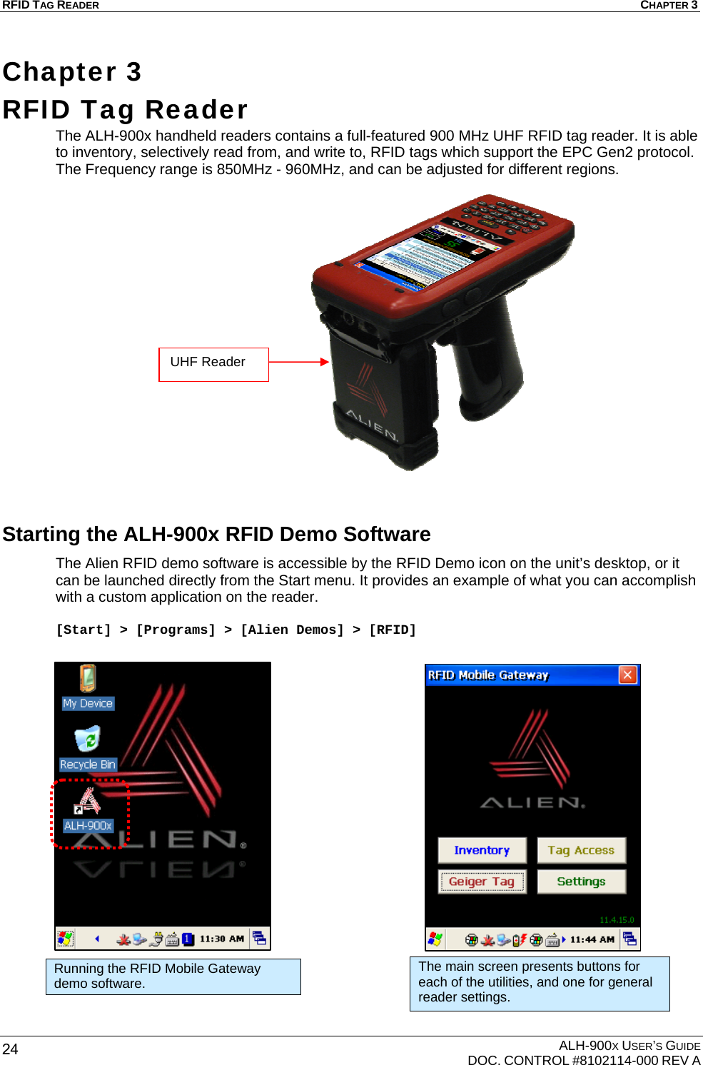 RFID TAG READER  CHAPTER 3  ALH-900X USER’S GUIDE   DOC. CONTROL #8102114-000 REV A 24 Chapter 3  RFID Tag Reader The ALH-900x handheld readers contains a full-featured 900 MHz UHF RFID tag reader. It is able to inventory, selectively read from, and write to, RFID tags which support the EPC Gen2 protocol. The Frequency range is 850MHz - 960MHz, and can be adjusted for different regions.                   Starting the ALH-900x RFID Demo Software The Alien RFID demo software is accessible by the RFID Demo icon on the unit’s desktop, or it can be launched directly from the Start menu. It provides an example of what you can accomplish with a custom application on the reader.  [Start] &gt; [Programs] &gt; [Alien Demos] &gt; [RFID]                       Running the RFID Mobile Gateway demo software. The main screen presents buttons for each of the utilities, and one for general reader settings. UHF Reader 