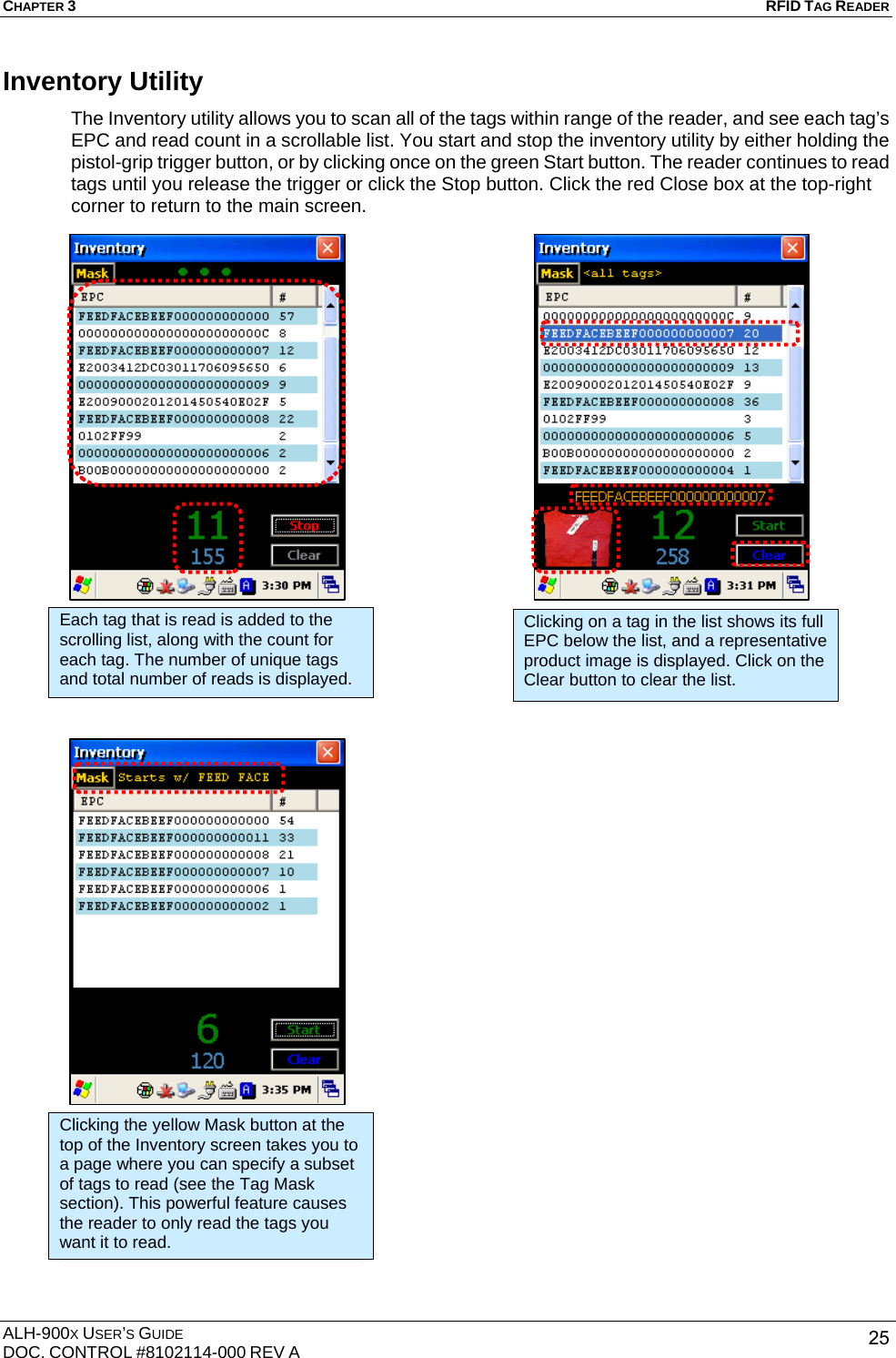 CHAPTER 3   RFID TAG READER ALH-900X USER’S GUIDE DOC. CONTROL #8102114-000 REV A  25Inventory Utility The Inventory utility allows you to scan all of the tags within range of the reader, and see each tag’s EPC and read count in a scrollable list. You start and stop the inventory utility by either holding the pistol-grip trigger button, or by clicking once on the green Start button. The reader continues to read tags until you release the trigger or click the Stop button. Click the red Close box at the top-right corner to return to the main screen.                                            Each tag that is read is added to the scrolling list, along with the count for each tag. The number of unique tags and total number of reads is displayed. Clicking on a tag in the list shows its full EPC below the list, and a representative product image is displayed. Click on the Clear button to clear the list. Clicking the yellow Mask button at the top of the Inventory screen takes you to a page where you can specify a subset of tags to read (see the Tag Mask section). This powerful feature causes the reader to only read the tags you want it to read. 