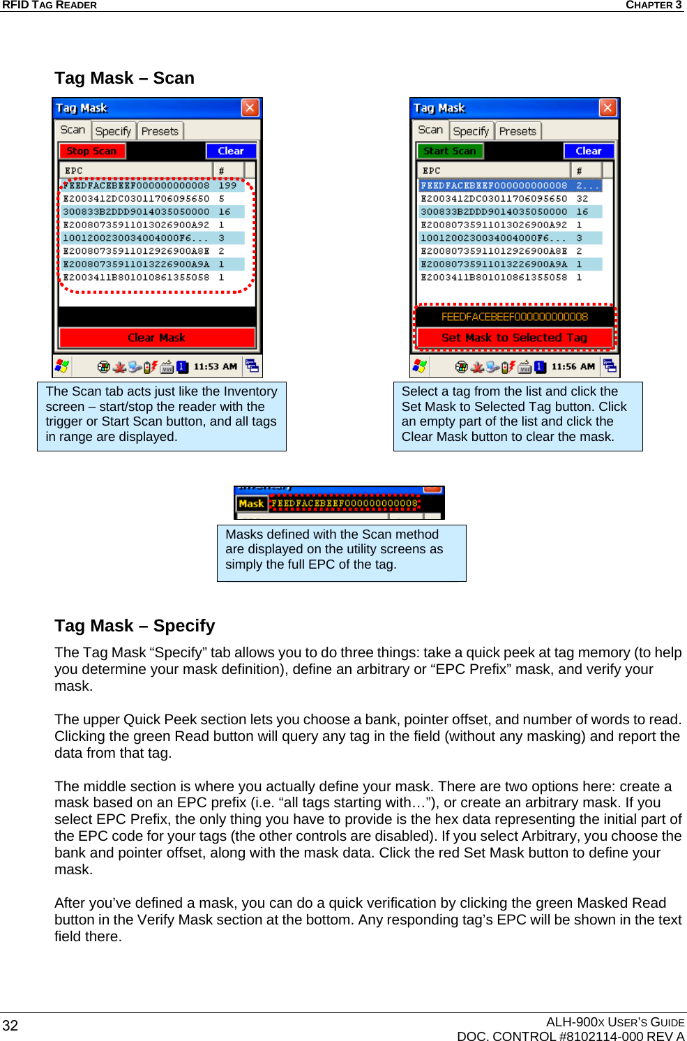 RFID TAG READER  CHAPTER 3  ALH-900X USER’S GUIDE   DOC. CONTROL #8102114-000 REV A 32 Tag Mask – Scan                               Tag Mask – Specify The Tag Mask “Specify” tab allows you to do three things: take a quick peek at tag memory (to help you determine your mask definition), define an arbitrary or “EPC Prefix” mask, and verify your mask.  The upper Quick Peek section lets you choose a bank, pointer offset, and number of words to read. Clicking the green Read button will query any tag in the field (without any masking) and report the data from that tag.  The middle section is where you actually define your mask. There are two options here: create a mask based on an EPC prefix (i.e. “all tags starting with…”), or create an arbitrary mask. If you select EPC Prefix, the only thing you have to provide is the hex data representing the initial part of the EPC code for your tags (the other controls are disabled). If you select Arbitrary, you choose the bank and pointer offset, along with the mask data. Click the red Set Mask button to define your mask.  After you’ve defined a mask, you can do a quick verification by clicking the green Masked Read button in the Verify Mask section at the bottom. Any responding tag’s EPC will be shown in the text field there.   Select a tag from the list and click the Set Mask to Selected Tag button. Click an empty part of the list and click the Clear Mask button to clear the mask. The Scan tab acts just like the Inventory screen – start/stop the reader with the trigger or Start Scan button, and all tags in range are displayed. Masks defined with the Scan method are displayed on the utility screens as simply the full EPC of the tag. 
