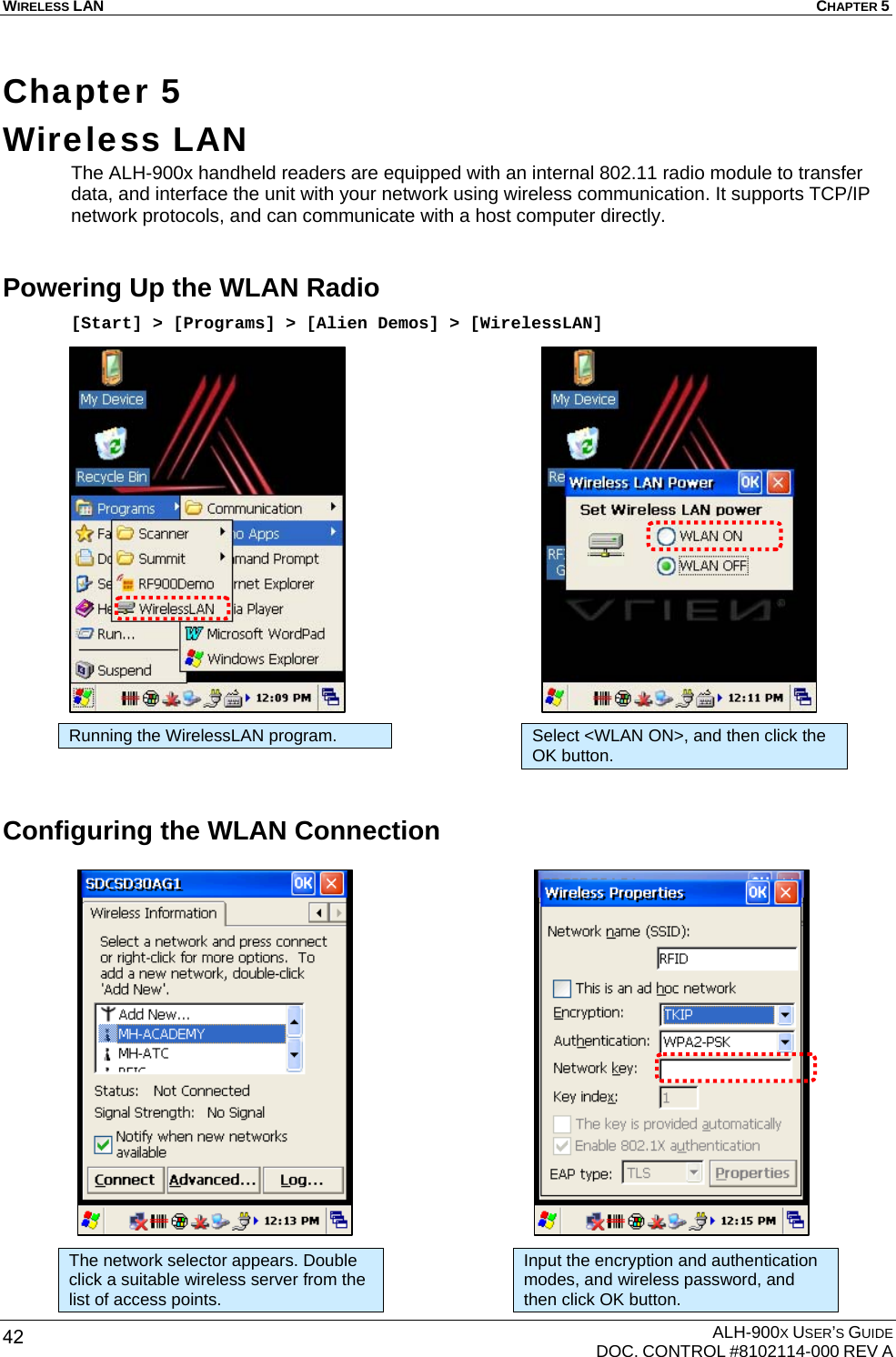 WIRELESS LAN  CHAPTER 5  ALH-900X USER’S GUIDE   DOC. CONTROL #8102114-000 REV A 42 Chapter 5  Wireless LAN The ALH-900x handheld readers are equipped with an internal 802.11 radio module to transfer data, and interface the unit with your network using wireless communication. It supports TCP/IP network protocols, and can communicate with a host computer directly. Powering Up the WLAN Radio [Start] &gt; [Programs] &gt; [Alien Demos] &gt; [WirelessLAN]                      Configuring the WLAN Connection                    Running the WirelessLAN program. Select &lt;WLAN ON&gt;, and then click the OK button. The network selector appears. Double click a suitable wireless server from the list of access points. Input the encryption and authentication modes, and wireless password, and then click OK button. 