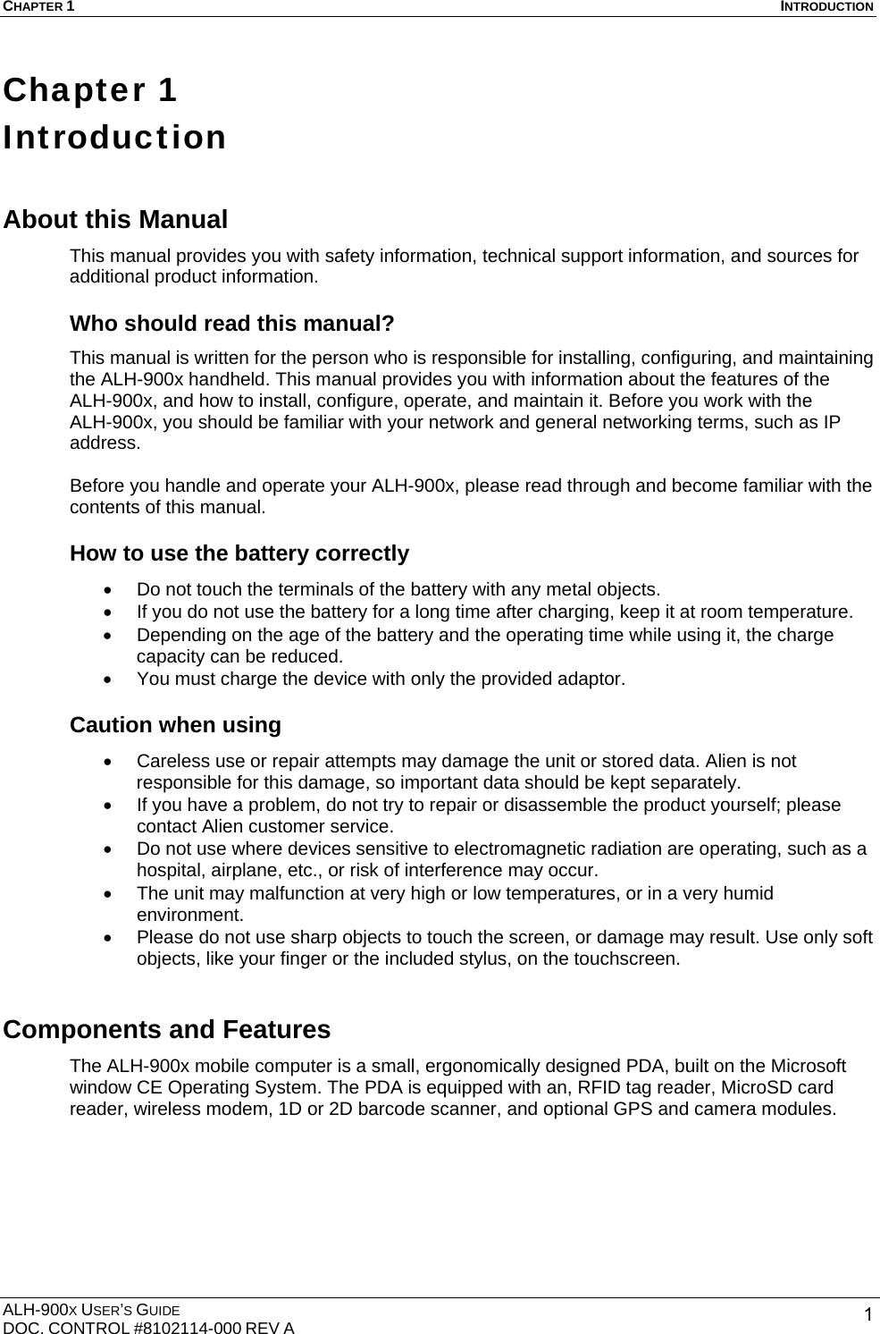 CHAPTER 1  INTRODUCTION  ALH-900X USER’S GUIDE DOC. CONTROL #8102114-000 REV A  1Chapter 1   Introduction About this Manual   This manual provides you with safety information, technical support information, and sources for additional product information.  Who should read this manual? This manual is written for the person who is responsible for installing, configuring, and maintaining the ALH-900x handheld. This manual provides you with information about the features of the ALH-900x, and how to install, configure, operate, and maintain it. Before you work with the ALH-900x, you should be familiar with your network and general networking terms, such as IP address.  Before you handle and operate your ALH-900x, please read through and become familiar with the contents of this manual. How to use the battery correctly •  Do not touch the terminals of the battery with any metal objects. •  If you do not use the battery for a long time after charging, keep it at room temperature. •  Depending on the age of the battery and the operating time while using it, the charge capacity can be reduced. •  You must charge the device with only the provided adaptor. Caution when using   •  Careless use or repair attempts may damage the unit or stored data. Alien is not responsible for this damage, so important data should be kept separately. •  If you have a problem, do not try to repair or disassemble the product yourself; please contact Alien customer service. •  Do not use where devices sensitive to electromagnetic radiation are operating, such as a hospital, airplane, etc., or risk of interference may occur. •  The unit may malfunction at very high or low temperatures, or in a very humid environment. •  Please do not use sharp objects to touch the screen, or damage may result. Use only soft objects, like your finger or the included stylus, on the touchscreen. Components and Features The ALH-900x mobile computer is a small, ergonomically designed PDA, built on the Microsoft window CE Operating System. The PDA is equipped with an, RFID tag reader, MicroSD card reader, wireless modem, 1D or 2D barcode scanner, and optional GPS and camera modules. 