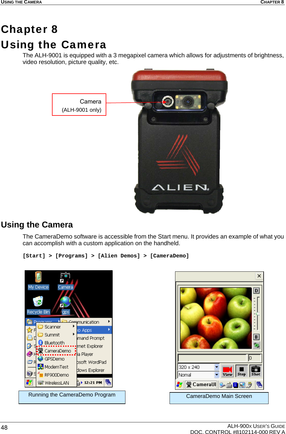 USING THE CAMERA  CHAPTER 8  ALH-900X USER’S GUIDE   DOC. CONTROL #8102114-000 REV A 48 Chapter 8  Using the Camera  The ALH-9001 is equipped with a 3 megapixel camera which allows for adjustments of brightness, video resolution, picture quality, etc.                     Using the Camera The CameraDemo software is accessible from the Start menu. It provides an example of what you can accomplish with a custom application on the handheld.   [Start] &gt; [Programs] &gt; [Alien Demos] &gt; [CameraDemo]                       Running the CameraDemo Program CameraDemo Main Screen Camera (ALH-9001 only) 