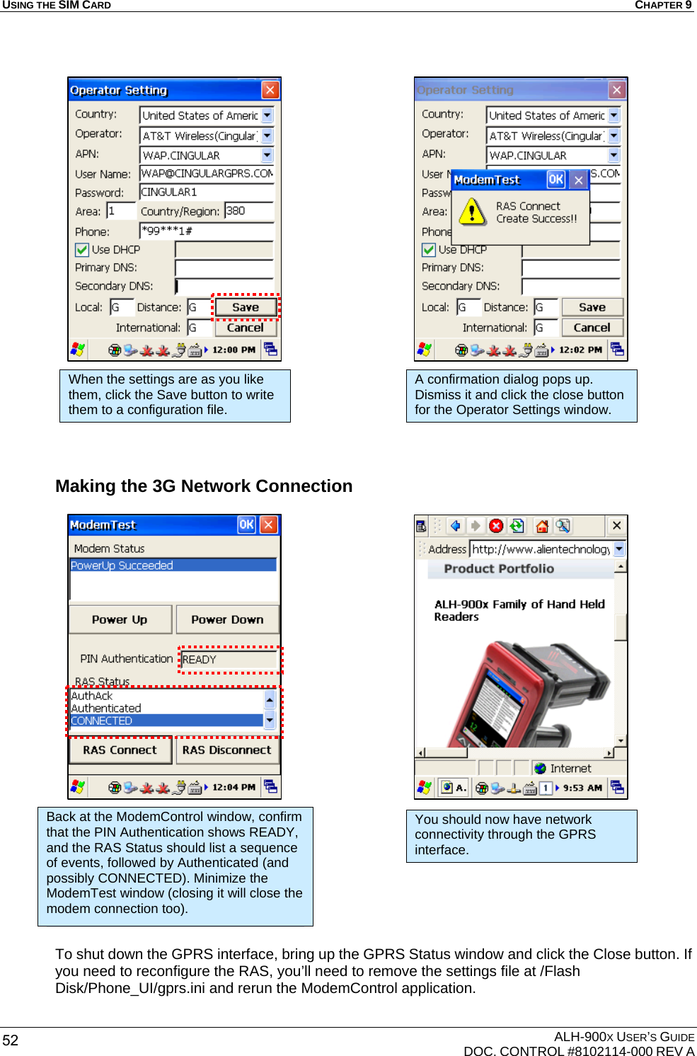 USING THE SIM CARD  CHAPTER 9  ALH-900X USER’S GUIDE   DOC. CONTROL #8102114-000 REV A 52                         Making the 3G Network Connection                            To shut down the GPRS interface, bring up the GPRS Status window and click the Close button. If you need to reconfigure the RAS, you’ll need to remove the settings file at /Flash Disk/Phone_UI/gprs.ini and rerun the ModemControl application. When the settings are as you like them, click the Save button to write them to a configuration file. A confirmation dialog pops up. Dismiss it and click the close button for the Operator Settings window. Back at the ModemControl window, confirm that the PIN Authentication shows READY, and the RAS Status should list a sequence of events, followed by Authenticated (and possibly CONNECTED). Minimize the ModemTest window (closing it will close the modem connection too). You should now have network connectivity through the GPRS interface. 