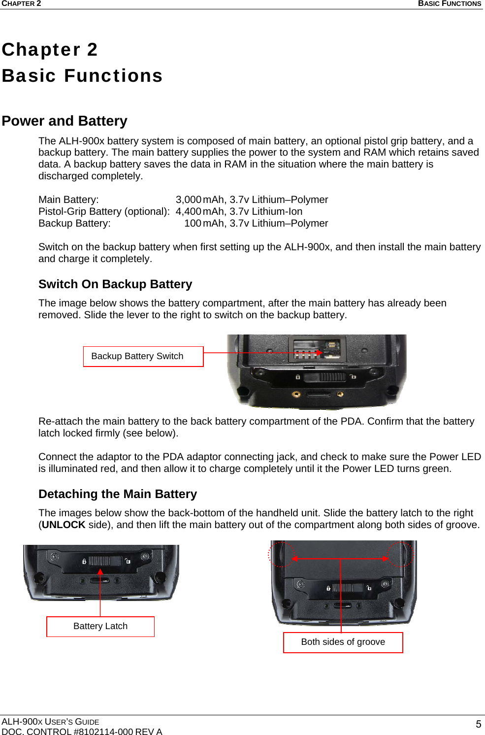CHAPTER 2   BASIC FUNCTIONS  ALH-900X USER’S GUIDE DOC. CONTROL #8102114-000 REV A  5Chapter 2   Basic Functions Power and Battery The ALH-900x battery system is composed of main battery, an optional pistol grip battery, and a backup battery. The main battery supplies the power to the system and RAM which retains saved data. A backup battery saves the data in RAM in the situation where the main battery is discharged completely.  Main Battery:  3,000 mAh, 3.7v Lithium–Polymer Pistol-Grip Battery (optional):  4,400 mAh, 3.7v Lithium-Ion Backup Battery:      100 mAh, 3.7v Lithium–Polymer  Switch on the backup battery when first setting up the ALH-900x, and then install the main battery and charge it completely. Switch On Backup Battery The image below shows the battery compartment, after the main battery has already been removed. Slide the lever to the right to switch on the backup battery.         Re-attach the main battery to the back battery compartment of the PDA. Confirm that the battery latch locked firmly (see below).    Connect the adaptor to the PDA adaptor connecting jack, and check to make sure the Power LED is illuminated red, and then allow it to charge completely until it the Power LED turns green. Detaching the Main Battery The images below show the back-bottom of the handheld unit. Slide the battery latch to the right (UNLOCK side), and then lift the main battery out of the compartment along both sides of groove.              Backup Battery Switch Both sides of groove Battery Latch 