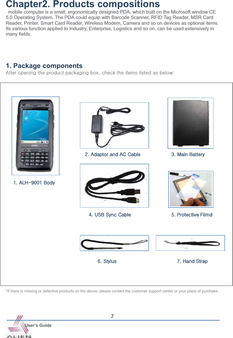 G User’s Guide ^Chapter2. Products compositions   mobile computer is a small, ergonomically designed PDA, which built on the Microsoft window CE 5.0 Operating System. The PDA could equip with Barcode Scanner, RFID Tag Reader, MSR Card Reader, Printer, Smart Card Reader, Wireless Modem, Camera and so on devices as optional items. Its various function applied to Industry, Enterprise, Logistics and so on, can be used extensively in many fields. GGGG1. Package components hGGGGGSGGGGGGaGGGGGGGGGGGGGGGGGGGGGGGGGGGGGGGGGGG*If there is missing or defective products on the above, please contact the customer support center or your place of purchase. GXUGhsoT`WWXGiGYUGhGGhjGjG ZUGtGiG G4UG|ziGzGj6UGzG G                                   7UGoGzG5UGwGmGG