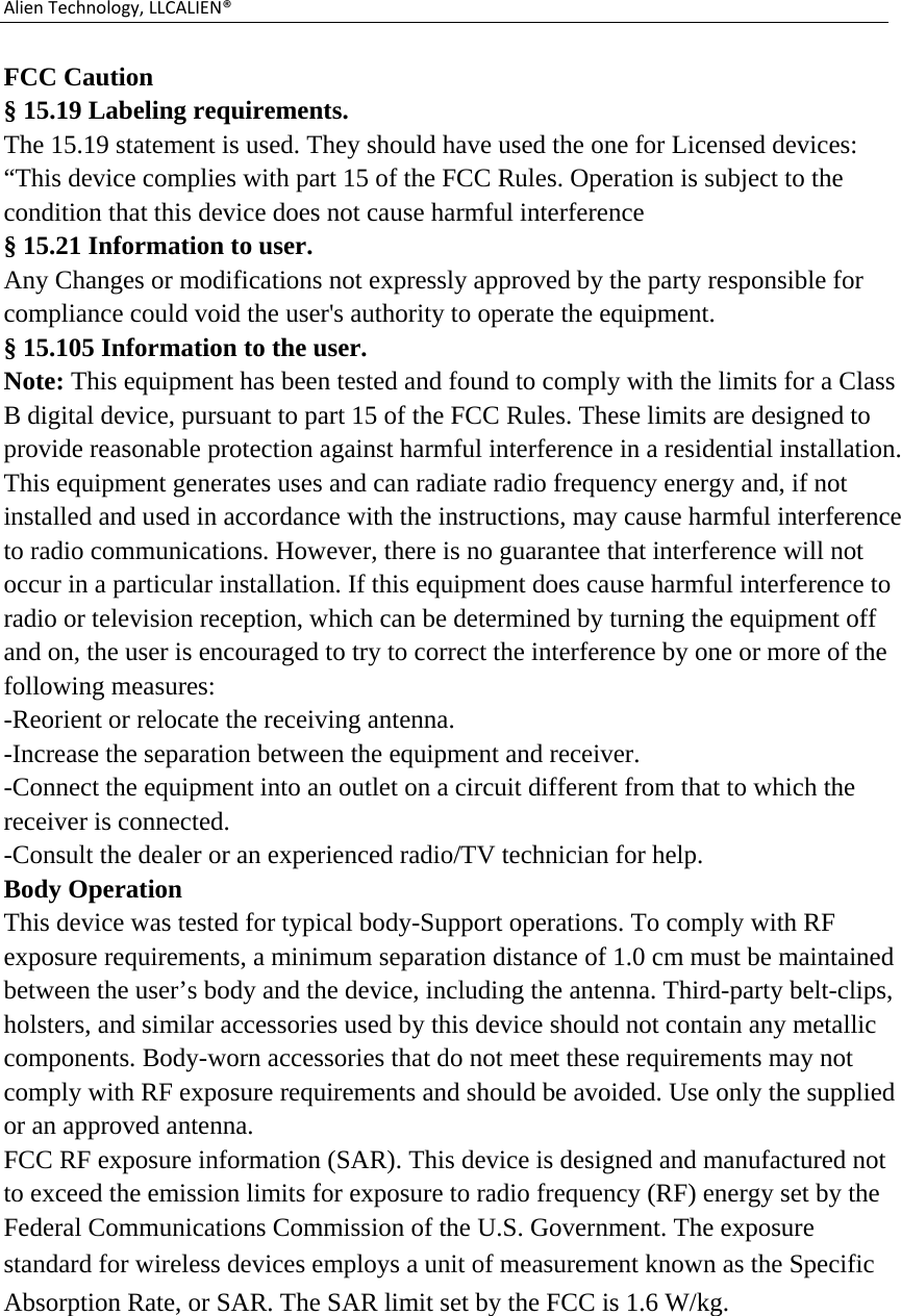 AlienTechnology,LLCALIEN®FCC Caution § 15.19 Labeling requirements. The 15.19 statement is used. They should have used the one for Licensed devices: “This device complies with part 15 of the FCC Rules. Operation is subject to the condition that this device does not cause harmful interference § 15.21 Information to user. Any Changes or modifications not expressly approved by the party responsible for compliance could void the user&apos;s authority to operate the equipment. § 15.105 Information to the user. Note: This equipment has been tested and found to comply with the limits for a Class B digital device, pursuant to part 15 of the FCC Rules. These limits are designed to provide reasonable protection against harmful interference in a residential installation. This equipment generates uses and can radiate radio frequency energy and, if not installed and used in accordance with the instructions, may cause harmful interference to radio communications. However, there is no guarantee that interference will not occur in a particular installation. If this equipment does cause harmful interference to radio or television reception, which can be determined by turning the equipment off and on, the user is encouraged to try to correct the interference by one or more of the following measures: -Reorient or relocate the receiving antenna. -Increase the separation between the equipment and receiver. -Connect the equipment into an outlet on a circuit different from that to which the receiver is connected. -Consult the dealer or an experienced radio/TV technician for help. Body Operation This device was tested for typical body-Support operations. To comply with RF exposure requirements, a minimum separation distance of 1.0 cm must be maintained between the user’s body and the device, including the antenna. Third-party belt-clips, holsters, and similar accessories used by this device should not contain any metallic components. Body-worn accessories that do not meet these requirements may not comply with RF exposure requirements and should be avoided. Use only the supplied or an approved antenna. FCC RF exposure information (SAR). This device is designed and manufactured not to exceed the emission limits for exposure to radio frequency (RF) energy set by the Federal Communications Commission of the U.S. Government. The exposure standard for wireless devices employs a unit of measurement known as the Specific Absorption Rate, or SAR. The SAR limit set by the FCC is 1.6 W/kg.  