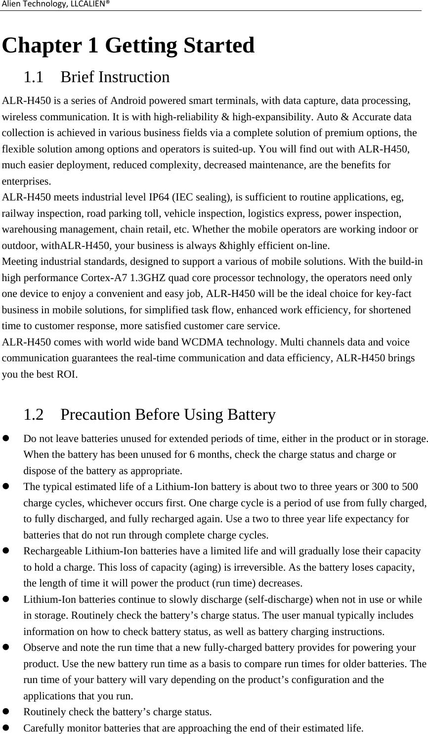 AlienTechnology,LLCALIEN®Chapter 1 Getting Started 1.1 Brief Instruction   ALR-H450 is a series of Android powered smart terminals, with data capture, data processing, wireless communication. It is with high-reliability &amp; high-expansibility. Auto &amp; Accurate data collection is achieved in various business fields via a complete solution of premium options, the flexible solution among options and operators is suited-up. You will find out with ALR-H450, much easier deployment, reduced complexity, decreased maintenance, are the benefits for enterprises. ALR-H450 meets industrial level IP64 (IEC sealing), is sufficient to routine applications, eg, railway inspection, road parking toll, vehicle inspection, logistics express, power inspection, warehousing management, chain retail, etc. Whether the mobile operators are working indoor or outdoor, withALR-H450, your business is always &amp;highly efficient on-line. Meeting industrial standards, designed to support a various of mobile solutions. With the build-in high performance Cortex-A7 1.3GHZ quad core processor technology, the operators need only one device to enjoy a convenient and easy job, ALR-H450 will be the ideal choice for key-fact business in mobile solutions, for simplified task flow, enhanced work efficiency, for shortened time to customer response, more satisfied customer care service. ALR-H450 comes with world wide band WCDMA technology. Multi channels data and voice communication guarantees the real-time communication and data efficiency, ALR-H450 brings you the best ROI.  1.2 Precaution Before Using Battery  Do not leave batteries unused for extended periods of time, either in the product or in storage. When the battery has been unused for 6 months, check the charge status and charge or dispose of the battery as appropriate.  The typical estimated life of a Lithium-Ion battery is about two to three years or 300 to 500 charge cycles, whichever occurs first. One charge cycle is a period of use from fully charged, to fully discharged, and fully recharged again. Use a two to three year life expectancy for batteries that do not run through complete charge cycles.  Rechargeable Lithium-Ion batteries have a limited life and will gradually lose their capacity to hold a charge. This loss of capacity (aging) is irreversible. As the battery loses capacity, the length of time it will power the product (run time) decreases.    Lithium-Ion batteries continue to slowly discharge (self-discharge) when not in use or while in storage. Routinely check the battery’s charge status. The user manual typically includes information on how to check battery status, as well as battery charging instructions.    Observe and note the run time that a new fully-charged battery provides for powering your product. Use the new battery run time as a basis to compare run times for older batteries. The run time of your battery will vary depending on the product’s configuration and the applications that you run.  Routinely check the battery’s charge status.  Carefully monitor batteries that are approaching the end of their estimated life. 