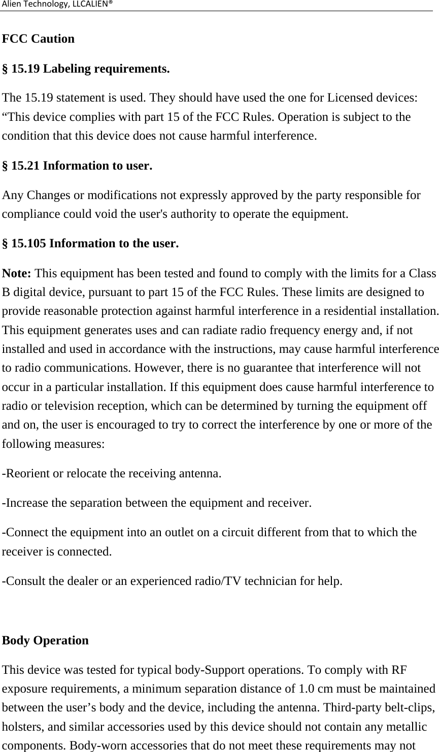 AlienTechnology,LLCALIEN®FCC Caution   § 15.19 Labeling requirements. The 15.19 statement is used. They should have used the one for Licensed devices: “This device complies with part 15 of the FCC Rules. Operation is subject to the condition that this device does not cause harmful interference. § 15.21 Information to user. Any Changes or modifications not expressly approved by the party responsible for compliance could void the user&apos;s authority to operate the equipment. § 15.105 Information to the user. Note: This equipment has been tested and found to comply with the limits for a Class B digital device, pursuant to part 15 of the FCC Rules. These limits are designed to provide reasonable protection against harmful interference in a residential installation. This equipment generates uses and can radiate radio frequency energy and, if not installed and used in accordance with the instructions, may cause harmful interference to radio communications. However, there is no guarantee that interference will not occur in a particular installation. If this equipment does cause harmful interference to radio or television reception, which can be determined by turning the equipment off and on, the user is encouraged to try to correct the interference by one or more of the following measures: -Reorient or relocate the receiving antenna. -Increase the separation between the equipment and receiver. -Connect the equipment into an outlet on a circuit different from that to which the receiver is connected. -Consult the dealer or an experienced radio/TV technician for help.  Body Operation This device was tested for typical body-Support operations. To comply with RF exposure requirements, a minimum separation distance of 1.0 cm must be maintained between the user’s body and the device, including the antenna. Third-party belt-clips, holsters, and similar accessories used by this device should not contain any metallic components. Body-worn accessories that do not meet these requirements may not 