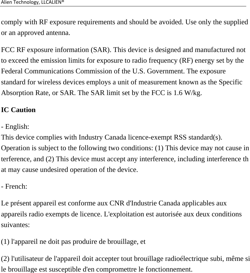 AlienTechnology,LLCALIEN®comply with RF exposure requirements and should be avoided. Use only the supplied or an approved antenna. FCC RF exposure information (SAR). This device is designed and manufactured not to exceed the emission limits for exposure to radio frequency (RF) energy set by the Federal Communications Commission of the U.S. Government. The exposure standard for wireless devices employs a unit of measurement known as the Specific Absorption Rate, or SAR. The SAR limit set by the FCC is 1.6 W/kg. IC Caution - English:  This device complies with Industry Canada licence-exempt RSS standard(s).  Operation is subject to the following two conditions: (1) This device may not cause interference, and (2) This device must accept any interference, including interference that may cause undesired operation of the device.   - French: Le présent appareil est conforme aux CNR d&apos;Industrie Canada applicables aux appareils radio exempts de licence. L&apos;exploitation est autorisée aux deux conditions suivantes:  (1) l&apos;appareil ne doit pas produire de brouillage, et   (2) l&apos;utilisateur de l&apos;appareil doit accepter tout brouillage radioélectrique subi, même si le brouillage est susceptible d&apos;en compromettre le fonctionnement.  