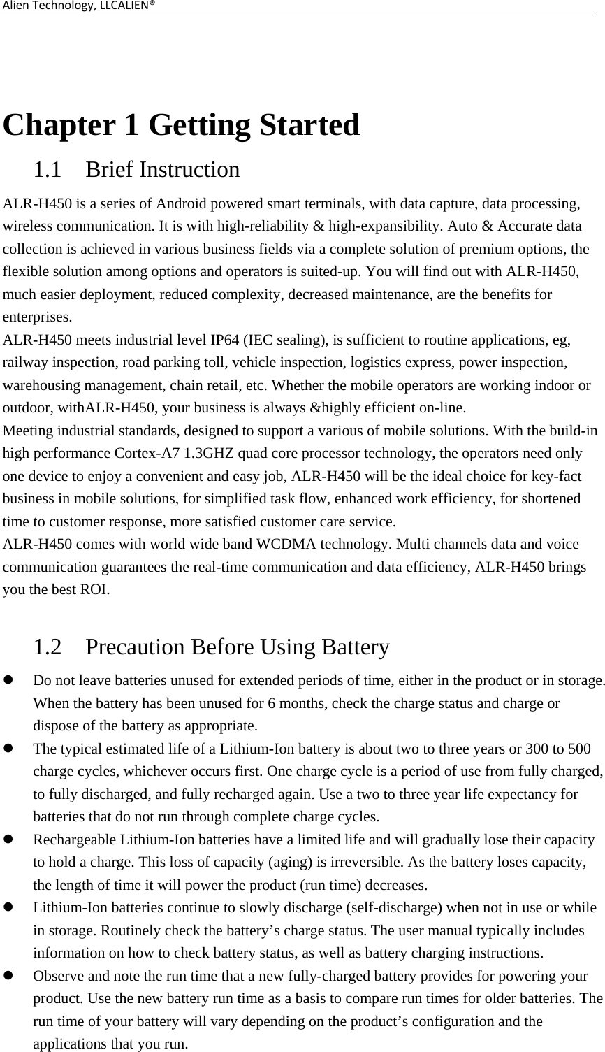 AlienTechnology,LLCALIEN® Chapter 1 Getting Started 1.1 Brief Instruction   ALR-H450 is a series of Android powered smart terminals, with data capture, data processing, wireless communication. It is with high-reliability &amp; high-expansibility. Auto &amp; Accurate data collection is achieved in various business fields via a complete solution of premium options, the flexible solution among options and operators is suited-up. You will find out with ALR-H450, much easier deployment, reduced complexity, decreased maintenance, are the benefits for enterprises. ALR-H450 meets industrial level IP64 (IEC sealing), is sufficient to routine applications, eg, railway inspection, road parking toll, vehicle inspection, logistics express, power inspection, warehousing management, chain retail, etc. Whether the mobile operators are working indoor or outdoor, withALR-H450, your business is always &amp;highly efficient on-line. Meeting industrial standards, designed to support a various of mobile solutions. With the build-in high performance Cortex-A7 1.3GHZ quad core processor technology, the operators need only one device to enjoy a convenient and easy job, ALR-H450 will be the ideal choice for key-fact business in mobile solutions, for simplified task flow, enhanced work efficiency, for shortened time to customer response, more satisfied customer care service. ALR-H450 comes with world wide band WCDMA technology. Multi channels data and voice communication guarantees the real-time communication and data efficiency, ALR-H450 brings you the best ROI.  1.2 Precaution Before Using Battery  Do not leave batteries unused for extended periods of time, either in the product or in storage. When the battery has been unused for 6 months, check the charge status and charge or dispose of the battery as appropriate.  The typical estimated life of a Lithium-Ion battery is about two to three years or 300 to 500 charge cycles, whichever occurs first. One charge cycle is a period of use from fully charged, to fully discharged, and fully recharged again. Use a two to three year life expectancy for batteries that do not run through complete charge cycles.  Rechargeable Lithium-Ion batteries have a limited life and will gradually lose their capacity to hold a charge. This loss of capacity (aging) is irreversible. As the battery loses capacity, the length of time it will power the product (run time) decreases.    Lithium-Ion batteries continue to slowly discharge (self-discharge) when not in use or while in storage. Routinely check the battery’s charge status. The user manual typically includes information on how to check battery status, as well as battery charging instructions.    Observe and note the run time that a new fully-charged battery provides for powering your product. Use the new battery run time as a basis to compare run times for older batteries. The run time of your battery will vary depending on the product’s configuration and the applications that you run. 