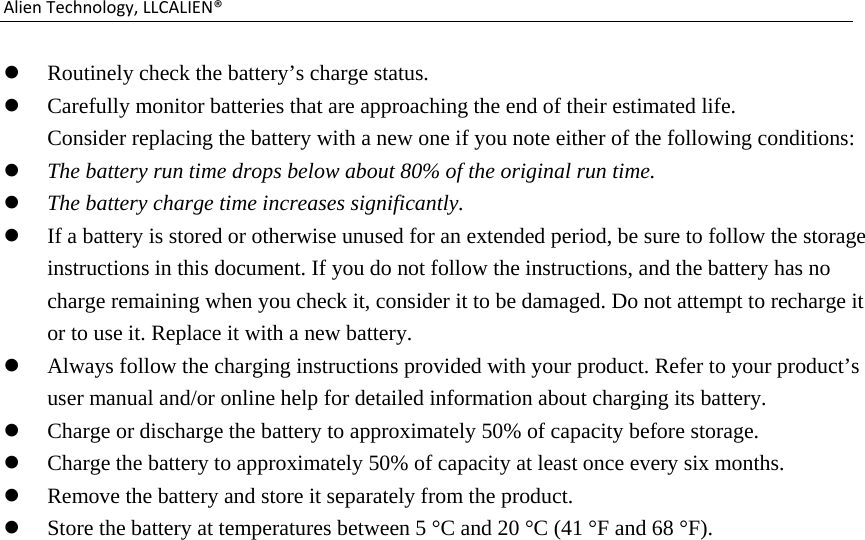 AlienTechnology,LLCALIEN® Routinely check the battery’s charge status.  Carefully monitor batteries that are approaching the end of their estimated life. Consider replacing the battery with a new one if you note either of the following conditions:  The battery run time drops below about 80% of the original run time.  The battery charge time increases significantly.  If a battery is stored or otherwise unused for an extended period, be sure to follow the storage instructions in this document. If you do not follow the instructions, and the battery has no charge remaining when you check it, consider it to be damaged. Do not attempt to recharge it or to use it. Replace it with a new battery.  Always follow the charging instructions provided with your product. Refer to your product’s user manual and/or online help for detailed information about charging its battery.  Charge or discharge the battery to approximately 50% of capacity before storage.  Charge the battery to approximately 50% of capacity at least once every six months.  Remove the battery and store it separately from the product.  Store the battery at temperatures between 5 °C and 20 °C (41 °F and 68 °F).                              
