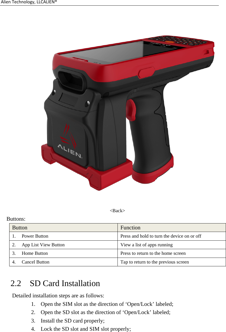 AlienTechnology,LLCALIEN® &lt;Back&gt; Buttons: Button  Function 1. Power Button  Press and hold to turn the device on or off 2. App List View Button  View a list of apps running 3. Home Button  Press to return to the home screen 4. Cancel Button  Tap to return to the previous screen  2.2 SD Card Installation   Detailed installation steps are as follows: 1. Open the SIM slot as the direction of ‘Open/Lock’ labeled; 2. Open the SD slot as the direction of ‘Open/Lock’ labeled; 3. Install the SD card properly; 4. Lock the SD slot and SIM slot properly;  