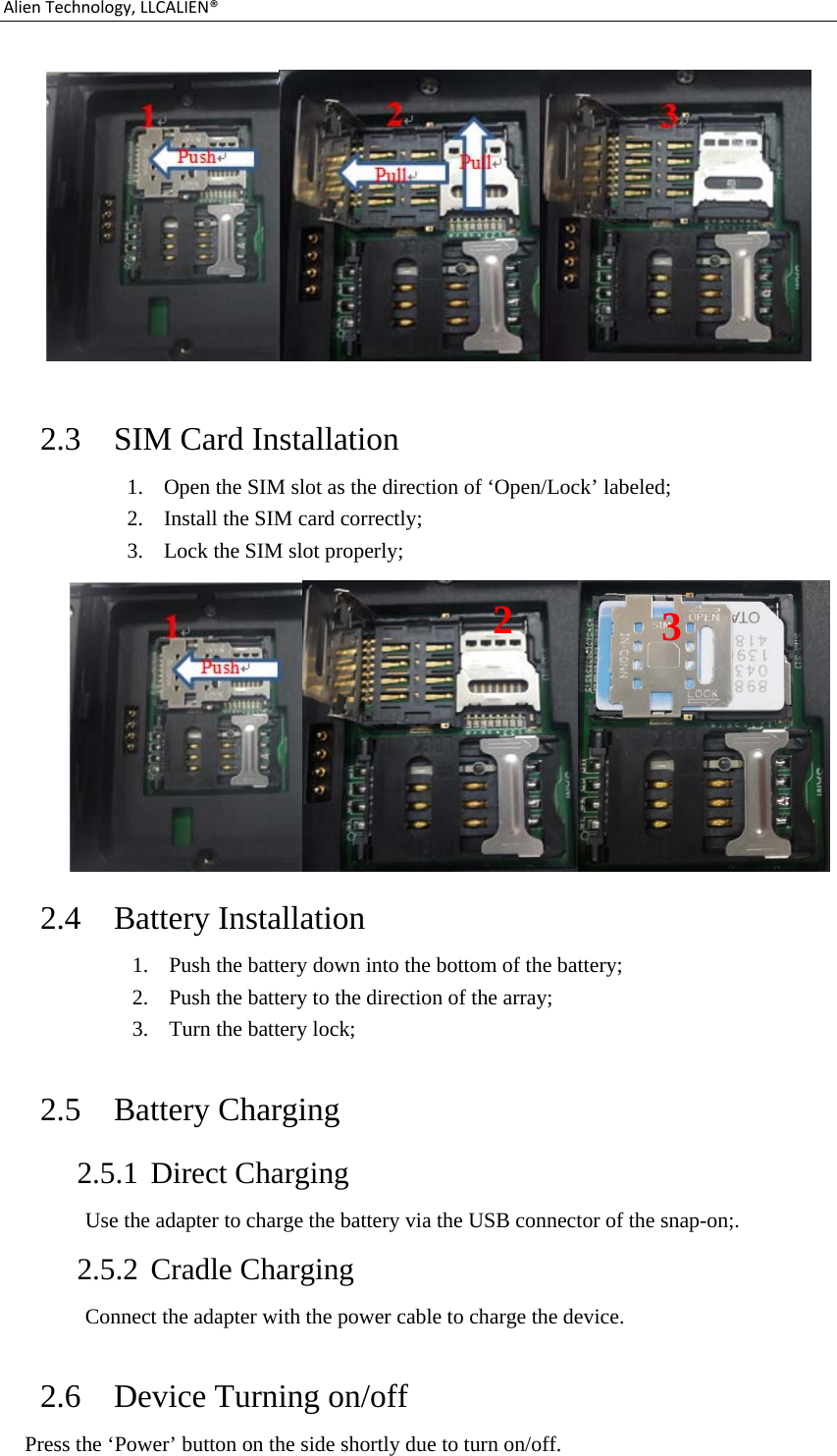 AlienTechnology,LLCALIEN®  2.3 SIM Card Installation 1. Open the SIM slot as the direction of ‘Open/Lock’ labeled; 2. Install the SIM card correctly; 3. Lock the SIM slot properly;  2.4 Battery Installation 1. Push the battery down into the bottom of the battery; 2. Push the battery to the direction of the array; 3. Turn the battery lock;  2.5 Battery Charging   2.5.1 Direct Charging Use the adapter to charge the battery via the USB connector of the snap-on;. 2.5.2 Cradle Charging Connect the adapter with the power cable to charge the device.  2.6 Device Turning on/off Press the ‘Power’ button on the side shortly due to turn on/off. 23 