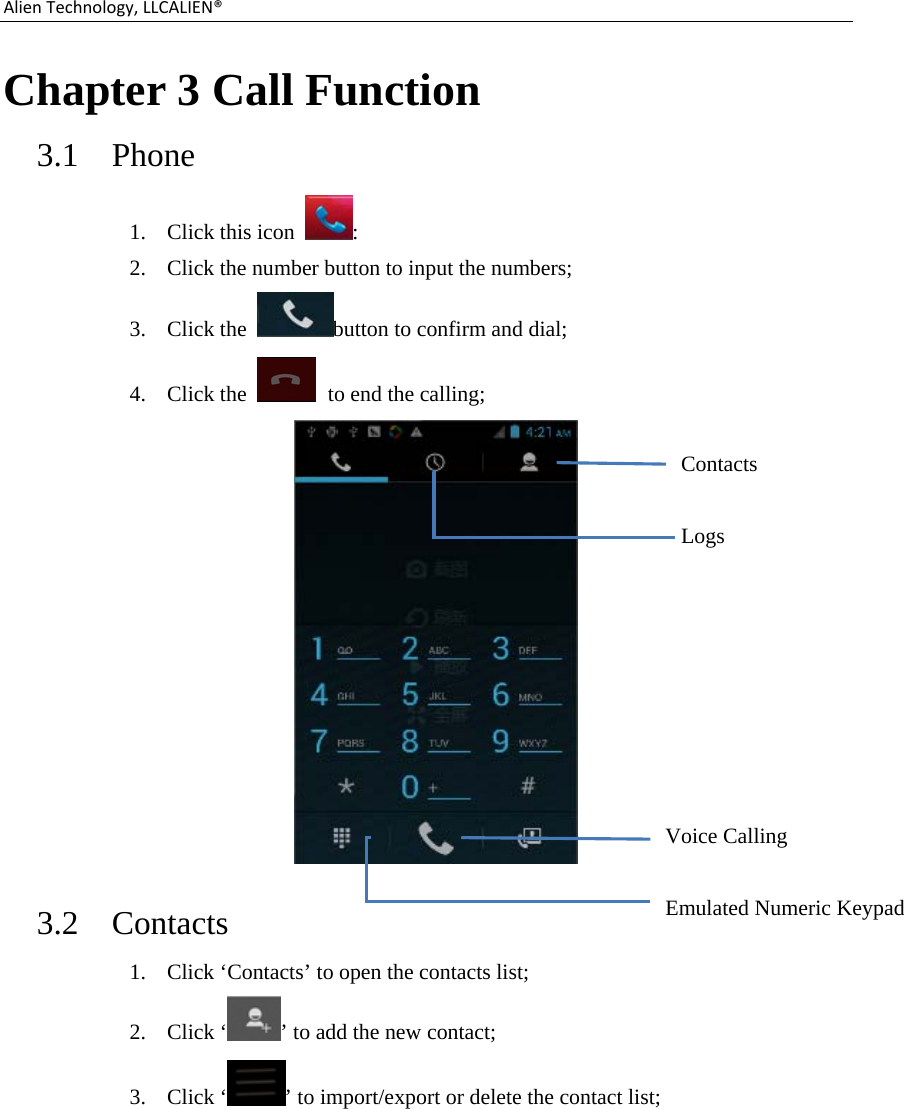 AlienTechnology,LLCALIEN®Chapter 3 Call Function 3.1  Phone 1. Click this icon  : 2. Click the number button to input the numbers; 3. Click the  button to confirm and dial; 4. Click the    to end the calling;  3.2  Contacts 1. Click ‘Contacts’ to open the contacts list; 2. Click ‘ ’ to add the new contact; 3. Click ‘ ’ to import/export or delete the contact list; Contacts Logs Voice Calling Emulated Numeric Keypad 