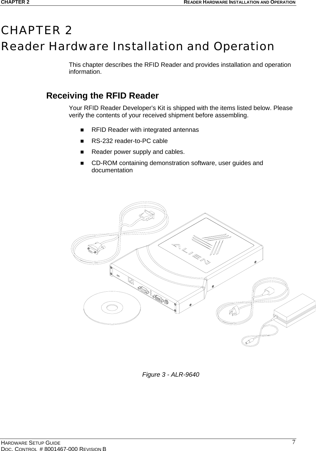 CHAPTER 2  READER HARDWARE INSTALLATION AND OPERATION CHAPTER 2 Reader Hardware Installation and Operation  This chapter describes the RFID Reader and provides installation and operation information. Receiving the RFID Reader Your RFID Reader Developer’s Kit is shipped with the items listed below. Please verify the contents of your received shipment before assembling.    RFID Reader with integrated antennas   RS-232 reader-to-PC cable    Reader power supply and cables.    CD-ROM containing demonstration software, user guides and documentation   Figure 3 - ALR-9640      HARDWARE SETUP GUIDE DOC. CONTROL  # 8001467-000 REVISION B   7