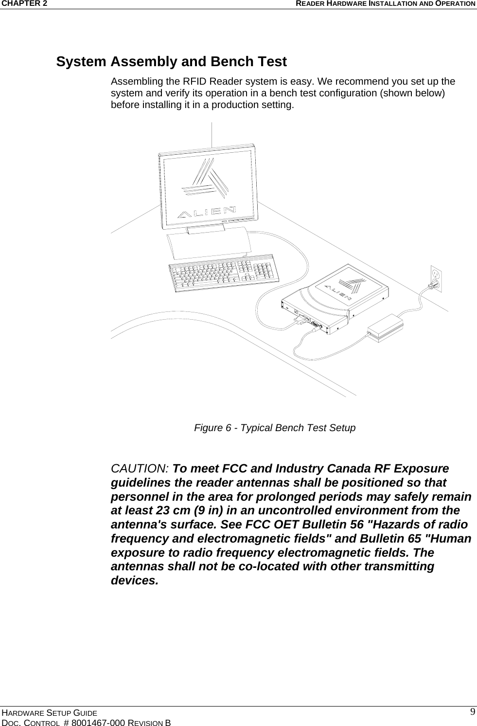 CHAPTER 2  READER HARDWARE INSTALLATION AND OPERATION System Assembly and Bench Test Assembling the RFID Reader system is easy. We recommend you set up the system and verify its operation in a bench test configuration (shown below) before installing it in a production setting.    Figure 6 - Typical Bench Test Setup  CAUTION: To meet FCC and Industry Canada RF Exposure guidelines the reader antennas shall be positioned so that personnel in the area for prolonged periods may safely remain at least 23 cm (9 in) in an uncontrolled environment from the antenna&apos;s surface. See FCC OET Bulletin 56 &quot;Hazards of radio frequency and electromagnetic fields&quot; and Bulletin 65 &quot;Human exposure to radio frequency electromagnetic fields. The antennas shall not be co-located with other transmitting devices. HARDWARE SETUP GUIDE DOC. CONTROL  # 8001467-000 REVISION B   9