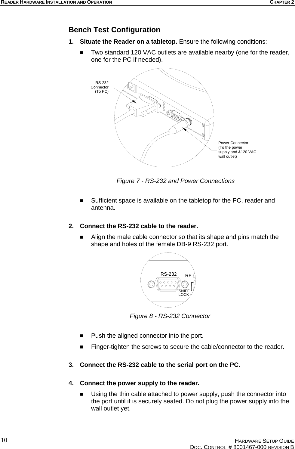READER HARDWARE INSTALLATION AND OPERATION CHAPTER 2  Bench Test Configuration 1.  Situate the Reader on a tabletop. Ensure the following conditions:   Two standard 120 VAC outlets are available nearby (one for the reader, one for the PC if needed). Power Connector.(To the power supply and &amp;120 VACwall outlet)RS-232Connector(To PC) Figure 7 - RS-232 and Power Connections    Sufficient space is available on the tabletop for the PC, reader and antenna.  2.  Connect the RS-232 cable to the reader.    Align the male cable connector so that its shape and pins match the shape and holes of the female DB-9 RS-232 port. RFRS-232LOCKSNIFF Figure 8 - RS-232 Connector    Push the aligned connector into the port.   Finger-tighten the screws to secure the cable/connector to the reader.  3.  Connect the RS-232 cable to the serial port on the PC.  4.  Connect the power supply to the reader.   Using the thin cable attached to power supply, push the connector into the port until it is securely seated. Do not plug the power supply into the wall outlet yet.    HARDWARE SETUP GUIDE   DOC. CONTROL  # 8001467-000 REVISION B  10