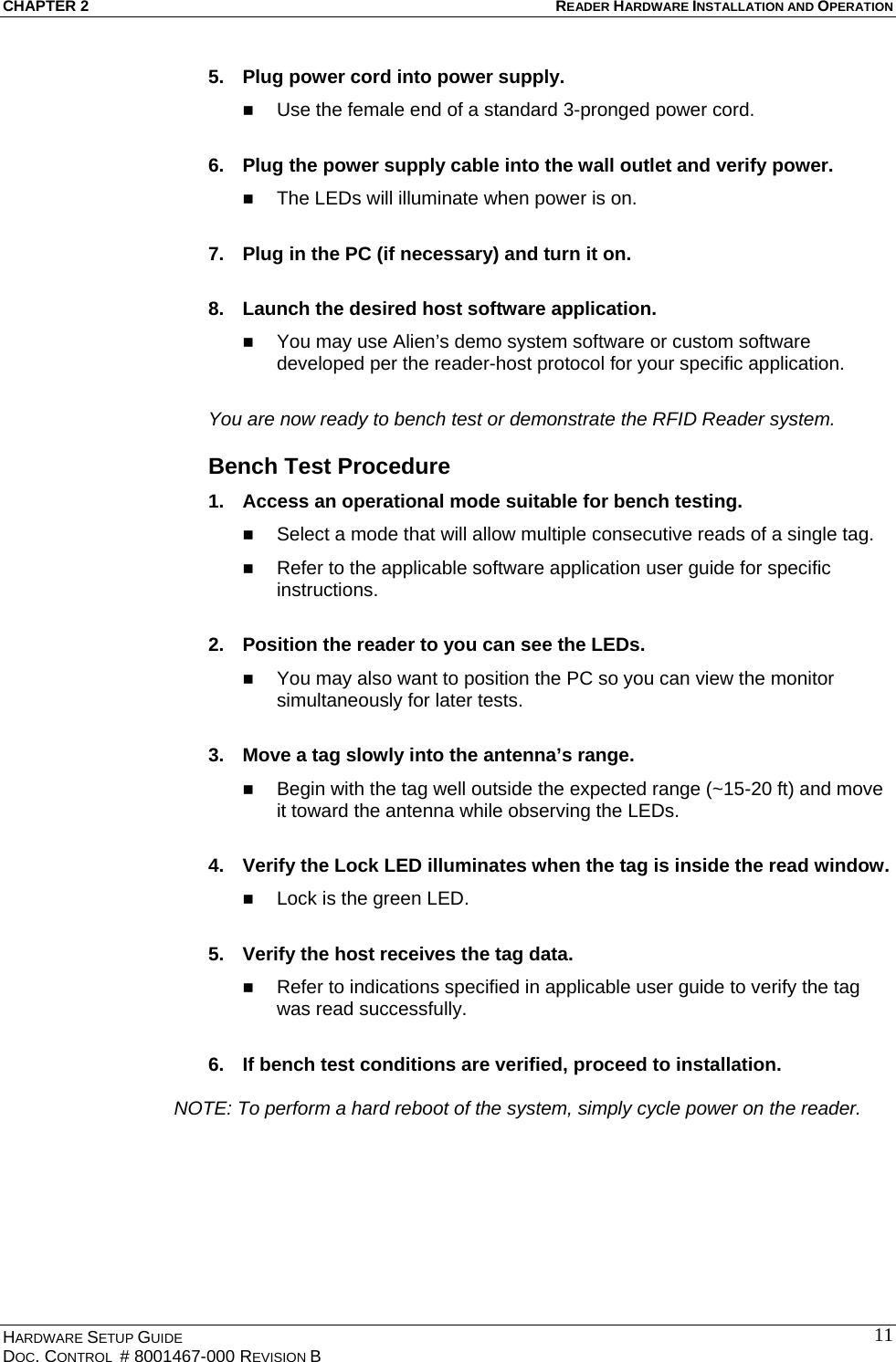 CHAPTER 2  READER HARDWARE INSTALLATION AND OPERATION 5.  Plug power cord into power supply.   Use the female end of a standard 3-pronged power cord.  6.  Plug the power supply cable into the wall outlet and verify power.   The LEDs will illuminate when power is on.  7.  Plug in the PC (if necessary) and turn it on.  8.  Launch the desired host software application.   You may use Alien’s demo system software or custom software developed per the reader-host protocol for your specific application.  You are now ready to bench test or demonstrate the RFID Reader system. Bench Test Procedure 1.  Access an operational mode suitable for bench testing.   Select a mode that will allow multiple consecutive reads of a single tag.   Refer to the applicable software application user guide for specific instructions.  2.  Position the reader to you can see the LEDs.   You may also want to position the PC so you can view the monitor simultaneously for later tests.  3.  Move a tag slowly into the antenna’s range.   Begin with the tag well outside the expected range (~15-20 ft) and move it toward the antenna while observing the LEDs.  4.  Verify the Lock LED illuminates when the tag is inside the read window.   Lock is the green LED.  5.  Verify the host receives the tag data.   Refer to indications specified in applicable user guide to verify the tag was read successfully.  6.  If bench test conditions are verified, proceed to installation.     NOTE: To perform a hard reboot of the system, simply cycle power on the reader. HARDWARE SETUP GUIDE DOC. CONTROL  # 8001467-000 REVISION B   11