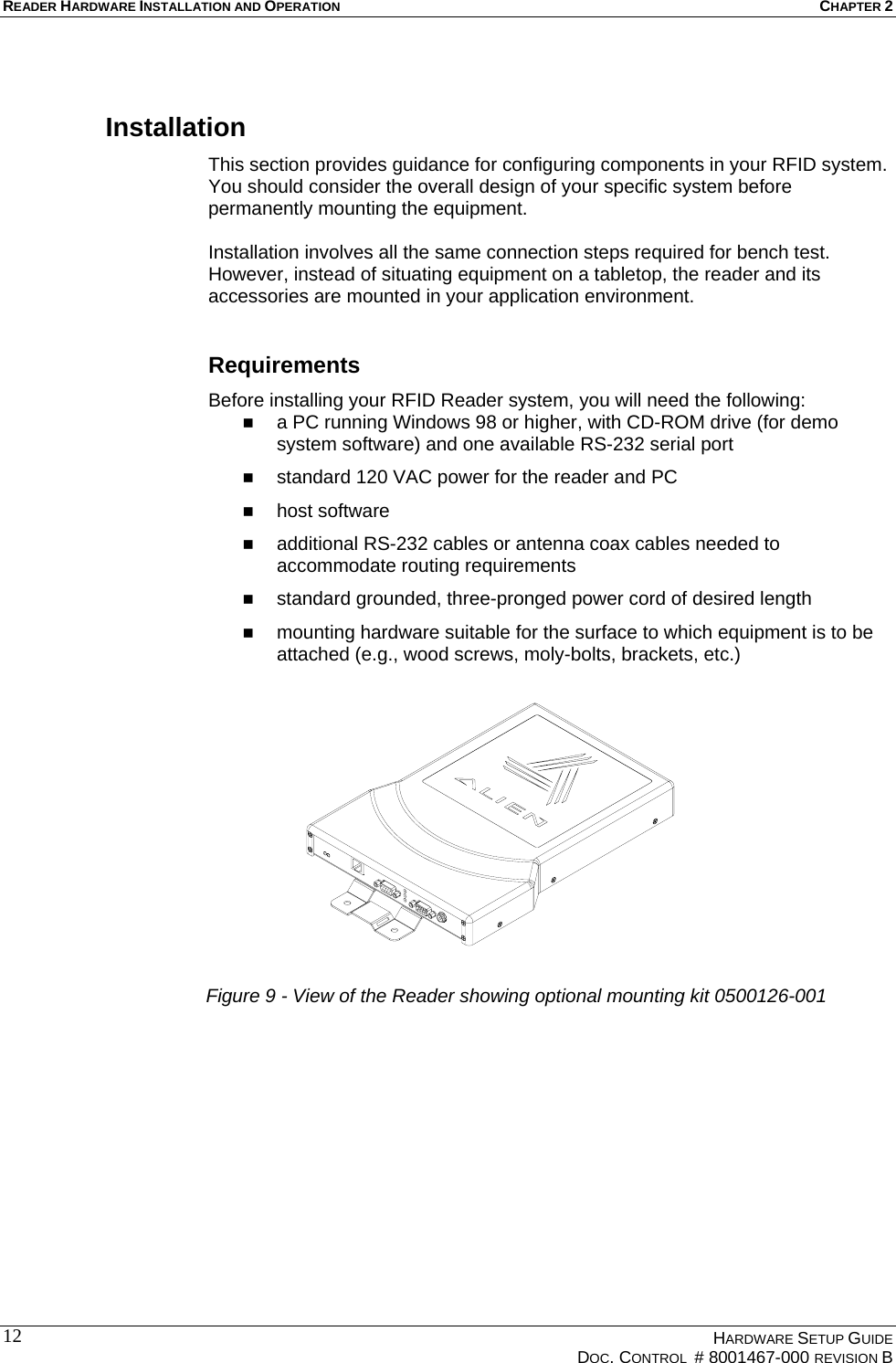 READER HARDWARE INSTALLATION AND OPERATION CHAPTER 2  Installation This section provides guidance for configuring components in your RFID system. You should consider the overall design of your specific system before permanently mounting the equipment.   Installation involves all the same connection steps required for bench test. However, instead of situating equipment on a tabletop, the reader and its accessories are mounted in your application environment.   Requirements Before installing your RFID Reader system, you will need the following:   a PC running Windows 98 or higher, with CD-ROM drive (for demo system software) and one available RS-232 serial port   standard 120 VAC power for the reader and PC    host software    additional RS-232 cables or antenna coax cables needed to accommodate routing requirements    standard grounded, three-pronged power cord of desired length   mounting hardware suitable for the surface to which equipment is to be attached (e.g., wood screws, moly-bolts, brackets, etc.)  Figure 9 - View of the Reader showing optional mounting kit 0500126-001   HARDWARE SETUP GUIDE   DOC. CONTROL  # 8001467-000 REVISION B  12