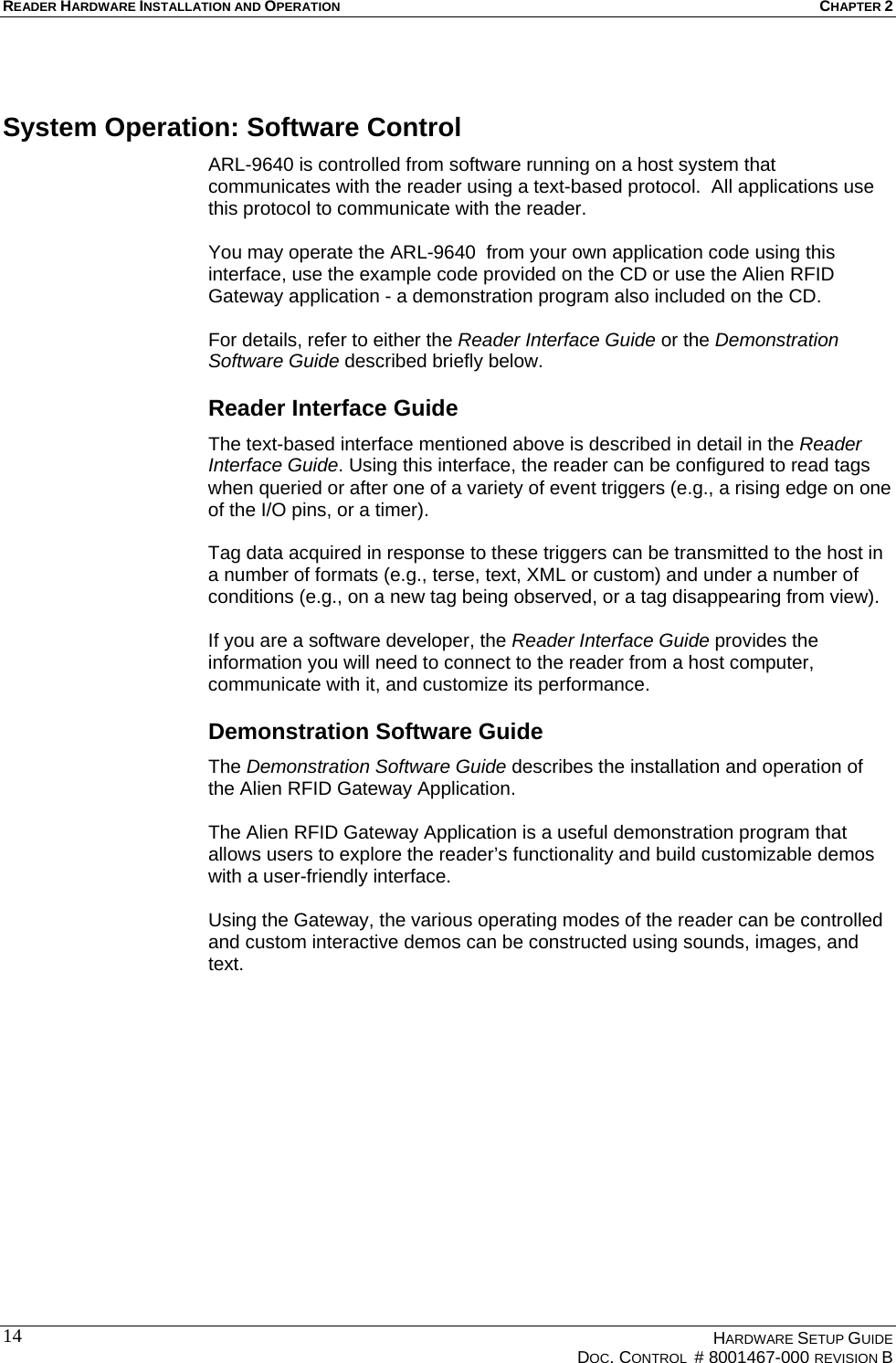 READER HARDWARE INSTALLATION AND OPERATION CHAPTER 2  System Operation: Software Control ARL-9640 is controlled from software running on a host system that communicates with the reader using a text-based protocol.  All applications use this protocol to communicate with the reader.   You may operate the ARL-9640  from your own application code using this interface, use the example code provided on the CD or use the Alien RFID Gateway application - a demonstration program also included on the CD.   For details, refer to either the Reader Interface Guide or the Demonstration Software Guide described briefly below. Reader Interface Guide The text-based interface mentioned above is described in detail in the Reader Interface Guide. Using this interface, the reader can be configured to read tags when queried or after one of a variety of event triggers (e.g., a rising edge on one of the I/O pins, or a timer).   Tag data acquired in response to these triggers can be transmitted to the host in a number of formats (e.g., terse, text, XML or custom) and under a number of conditions (e.g., on a new tag being observed, or a tag disappearing from view).   If you are a software developer, the Reader Interface Guide provides the information you will need to connect to the reader from a host computer, communicate with it, and customize its performance.  Demonstration Software Guide The Demonstration Software Guide describes the installation and operation of the Alien RFID Gateway Application.   The Alien RFID Gateway Application is a useful demonstration program that allows users to explore the reader’s functionality and build customizable demos with a user-friendly interface.   Using the Gateway, the various operating modes of the reader can be controlled and custom interactive demos can be constructed using sounds, images, and text.    HARDWARE SETUP GUIDE   DOC. CONTROL  # 8001467-000 REVISION B  14