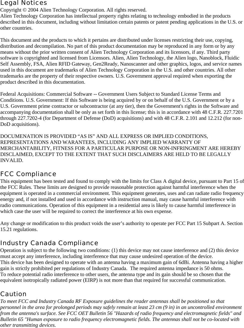 Legal Notices Copyright © 2004 Alien Technology Corporation. All rights reserved. Alien Technology Corporation has intellectual property rights relating to technology embodied in the products described in this document, including without limitation certain patents or patent pending applications in the U.S. or other countries.  This document and the products to which it pertains are distributed under licenses restricting their use, copying, distribution and decompilation. No part of this product documentation may be reproduced in any form or by any means without the prior written consent of Alien Technology Corporation and its licensors, if any. Third party software is copyrighted and licensed from Licensors. Alien, Alien Technology, the Alien logo, Nanoblock, Fluidic Self Assembly, FSA, Alien RFID Gateway, Gen2Ready, Nanoscanner and other graphics, logos, and service names used in this document are trademarks of Alien Technology Corporation in the U.S. and other countries. All other trademarks are the property of their respective owners. U.S. Government approval required when exporting the product described in this documentation.  Federal Acquisitions: Commercial Software -- Government Users Subject to Standard License Terms and Conditions. U.S. Government: If this Software is being acquired by or on behalf of the U.S. Government or by a U.S. Government prime contractor or subcontractor (at any tier), then the Government&apos;s rights in the Software and accompanying documentation shall be only as set forth in this license; this is in accordance with 48 C.F.R. 227.7201 through 227.7202-4 (for Department of Defense (DoD) acquisitions) and with 48 C.F.R. 2.101 and 12.212 (for non-DoD acquisitions).  DOCUMENATION IS PROVIDED “AS IS” AND ALL EXPRESS OR IMPLIED CONDITIONS, REPRESENTATIONS AND WARANTEES, INCLUDING ANY IMPLIED WARRANTY OF MERCHANTABILITY, FITNESS FOR A PARTICULAR PURPOSE OR NON-INFRINGMENT ARE HEREBY DISCLAIMED, EXCEPT TO THE EXTENT THAT SUCH DISCLAIMERS ARE HELD TO BE LEGALLY INVALID.  FCC Compliance This equipment has been tested and found to comply with the limits for Class A digital device, pursuant to Part 15 of the FCC Rules. These limits are designed to provide reasonable protection against harmful interference when the equipment is operated in a commercial environment. This equipment generates, uses and can radiate radio frequency energy and, if not installed and used in accordance with instruction manual, may cause harmful interference with radio communications. Operation of this equipment in a residential area is likely to cause harmful interference in which case the user will be required to correct the interference at his own expense.  Any change or modification to this product voids the user’s authority to operate per FCC Part 15 Subpart A. Section 15.21 regulations.  Industry Canada Compliance Operation is subject to the following two conditions: (1) this device may not cause interference and (2) this device must accept any interference, including interference that may cause undesired operation of the device. This device has been designed to operate with an antenna having a maximum gain of 6dBi. Antenna having a higher gain is strictly prohibited per regulations of Industry Canada.  The required antenna impedance is 50 ohms. To reduce potential radio interference to other users, the antenna type and its gain should be so chosen that the equivalent isotropically radiated power (EIRP) is not more than that required for successful communication.  Caution To meet FCC and Industry Canada RF Exposure guidelines the reader antennas shall be positioned so that personnel in the area for prolonged periods may safely remain at least 23 cm (9 in) in an uncontrolled environment from the antenna&apos;s surface. See FCC OET Bulletin 56 &quot;Hazards of radio frequency and electromagnetic fields&quot; and Bulletin 65 &quot;Human exposure to radio frequency electromagnetic fields. The antennas shall not be co-located with other transmitting devices.  