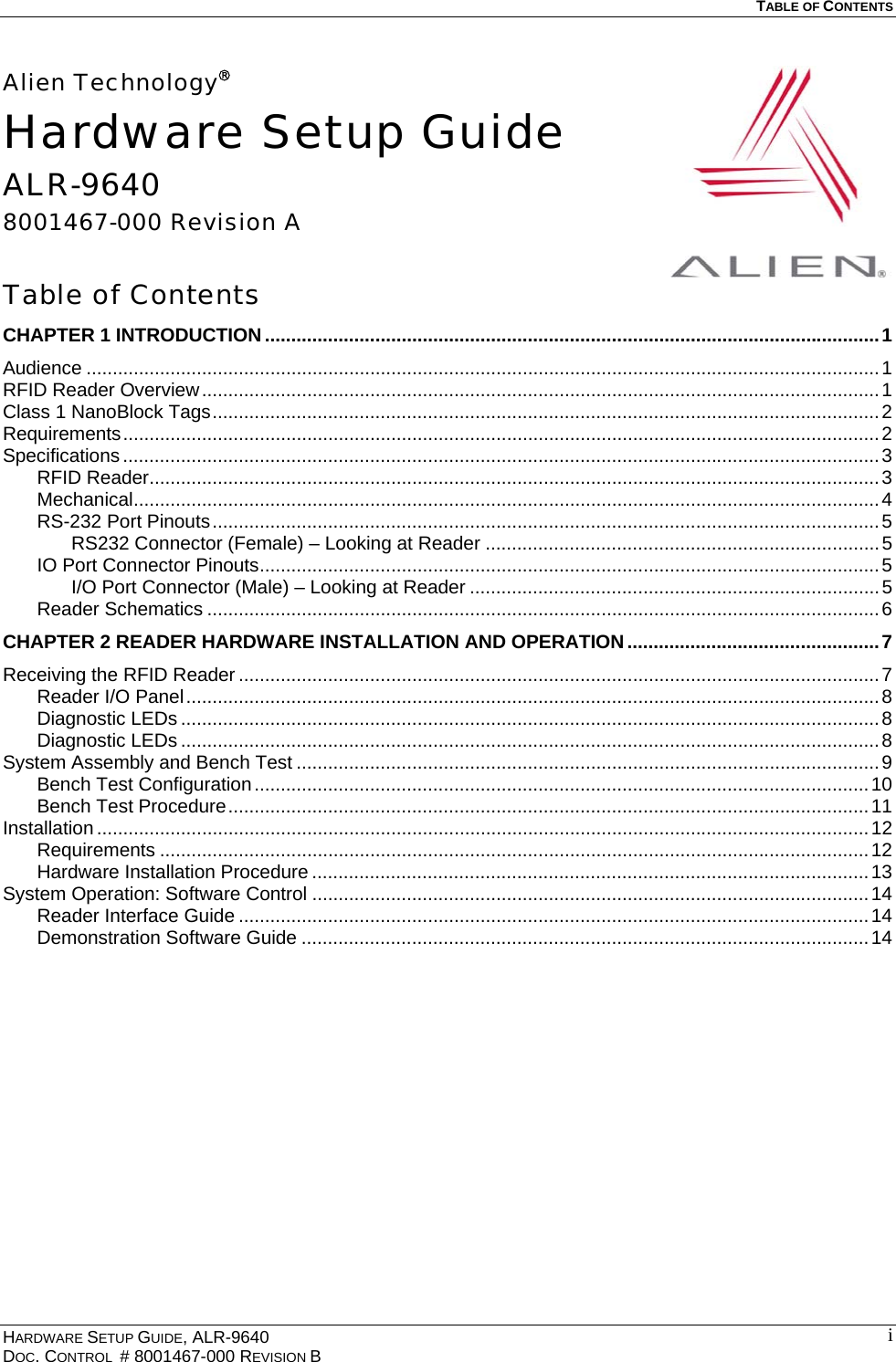   TABLE OF CONTENTS  Alien Technology®Hardware Setup Guide ALR-9640 8001467-000 Revision A  Table of Contents CHAPTER 1 INTRODUCTION .....................................................................................................................1 Audience .......................................................................................................................................................1 RFID Reader Overview.................................................................................................................................1 Class 1 NanoBlock Tags...............................................................................................................................2 Requirements................................................................................................................................................2 Specifications ................................................................................................................................................3 RFID Reader...........................................................................................................................................3 Mechanical..............................................................................................................................................4 RS-232 Port Pinouts...............................................................................................................................5 RS232 Connector (Female) – Looking at Reader ...........................................................................5 IO Port Connector Pinouts......................................................................................................................5 I/O Port Connector (Male) – Looking at Reader ..............................................................................5 Reader Schematics ................................................................................................................................6 CHAPTER 2 READER HARDWARE INSTALLATION AND OPERATION................................................7 Receiving the RFID Reader ..........................................................................................................................7 Reader I/O Panel....................................................................................................................................8 Diagnostic LEDs .....................................................................................................................................8 Diagnostic LEDs .....................................................................................................................................8 System Assembly and Bench Test ...............................................................................................................9 Bench Test Configuration.....................................................................................................................10 Bench Test Procedure..........................................................................................................................11 Installation ...................................................................................................................................................12 Requirements .......................................................................................................................................12 Hardware Installation Procedure ..........................................................................................................13 System Operation: Software Control ..........................................................................................................14 Reader Interface Guide ........................................................................................................................14 Demonstration Software Guide ............................................................................................................14  HARDWARE SETUP GUIDE, ALR-9640 DOC. CONTROL  # 8001467-000 REVISION B  i