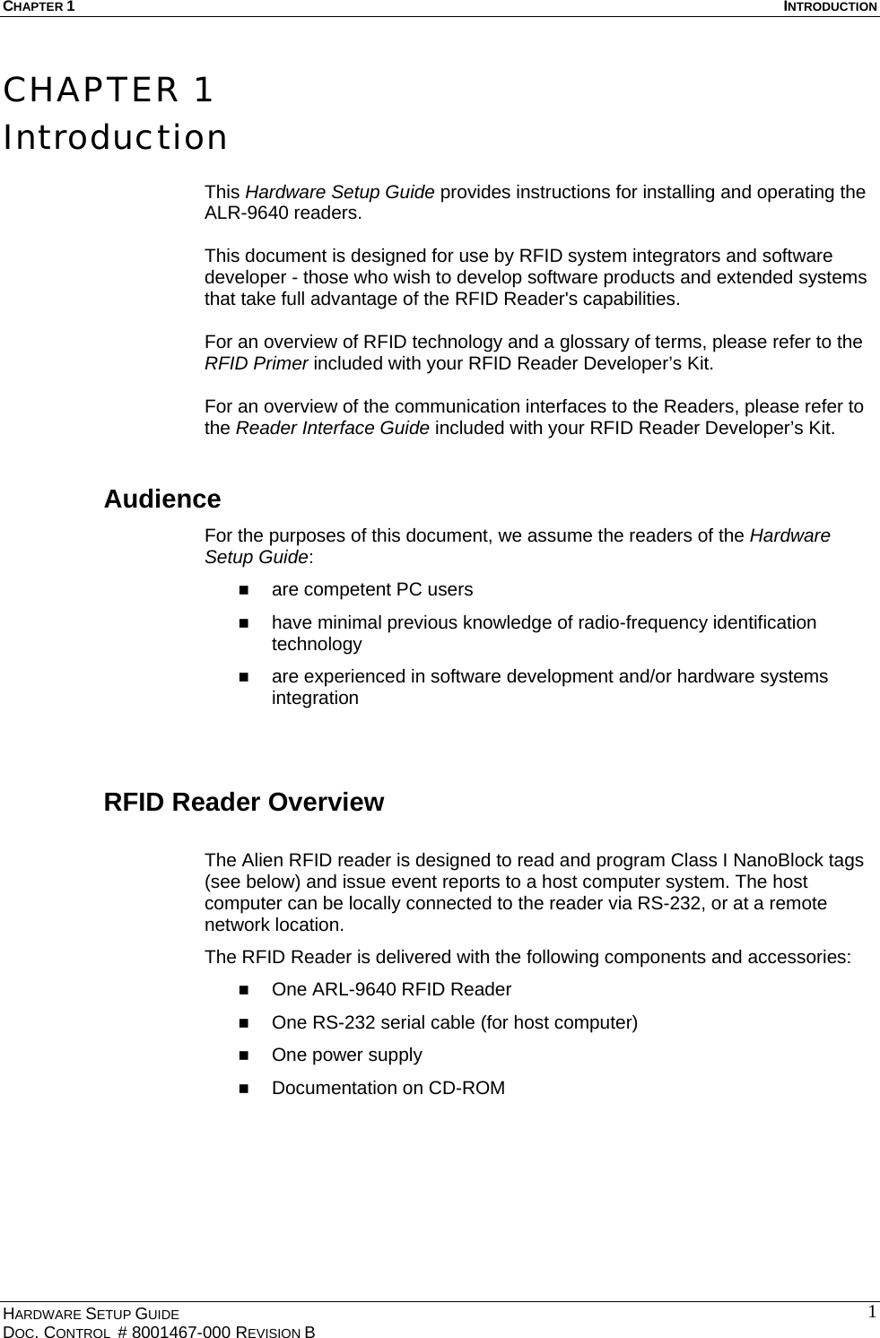 CHAPTER 1  INTRODUCTION CHAPTER 1 Introduction  This Hardware Setup Guide provides instructions for installing and operating the ALR-9640 readers.   This document is designed for use by RFID system integrators and software developer - those who wish to develop software products and extended systems that take full advantage of the RFID Reader&apos;s capabilities.  For an overview of RFID technology and a glossary of terms, please refer to the RFID Primer included with your RFID Reader Developer’s Kit.  For an overview of the communication interfaces to the Readers, please refer to the Reader Interface Guide included with your RFID Reader Developer’s Kit. Audience For the purposes of this document, we assume the readers of the Hardware Setup Guide:   are competent PC users   have minimal previous knowledge of radio-frequency identification technology   are experienced in software development and/or hardware systems integration  RFID Reader Overview  The Alien RFID reader is designed to read and program Class I NanoBlock tags (see below) and issue event reports to a host computer system. The host computer can be locally connected to the reader via RS-232, or at a remote network location.  The RFID Reader is delivered with the following components and accessories:   One ARL-9640 RFID Reader   One RS-232 serial cable (for host computer)   One power supply   Documentation on CD-ROM  HARDWARE SETUP GUIDE DOC. CONTROL  # 8001467-000 REVISION B   1