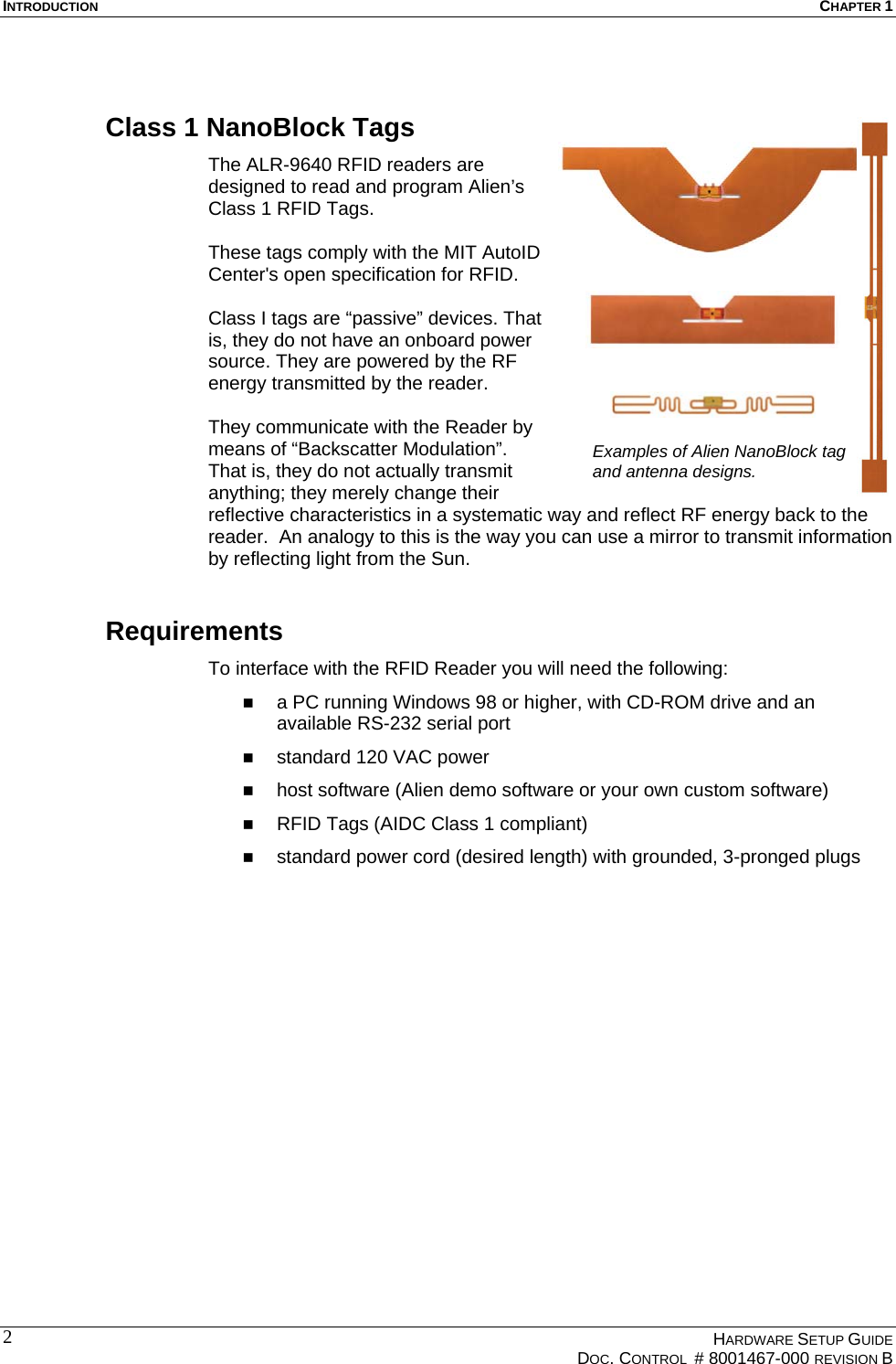 INTRODUCTION  CHAPTER 1  Class 1 NanoBlock Tags The ALR-9640 RFID readers are designed to read and program Alien’s Class 1 RFID Tags.   These tags comply with the MIT ACenter&apos;s open specification for RFID.   utoID lass I tags are “passive” devices. That er municate with the Reader by eans of “Backscatter Modulation”. e with the RFID Reader you will need the following: e and an  software or your own custom software) ith grounded, 3-pronged plugs  Cis, they do not have an onboard powsource. They are powered by the RF energy transmitted by the reader.   They commThat is, they do not actually transmit anything; they merely change their reflective characteristics in a systematic way and reflect RF energy back to the reader.  An analogy to this is the way you can use a mirror to transmit information by reflecting light from the Sun. Examples of Alien NanoBlock tag and antenna designs.  Requirements To interfac  a PC running Windows 98 or higher, with CD-ROM drivavailable RS-232 serial port standard 120 VAC power   host software (Alien demo   RFID Tags (AIDC Class 1 compliant)   standard power cord (desired length) w  HARDWARE SETUP GUIDE   DOC. CONTROL  # 8001467-000 REVISION B  2