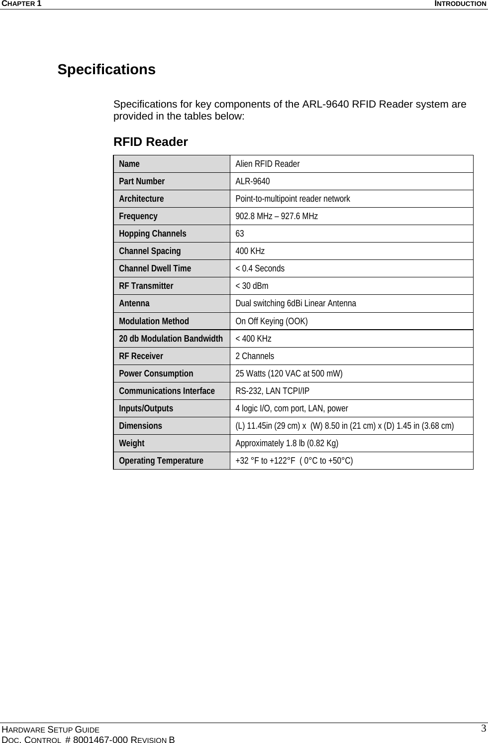 CHAPTER 1  INTRODUCTION Specifications  Specifications for key components of the ARL-9640 RFID Reader system are provided in the tables below: RFID Reader Name  Alien RFID Reader Part Number  ALR-9640 Architecture  Point-to-multipoint reader network Frequency  902.8 MHz – 927.6 MHz Hopping Channels  63 Channel Spacing  400 KHz Channel Dwell Time  &lt; 0.4 Seconds RF Transmitter  &lt; 30 dBm Antenna  Dual switching 6dBi Linear Antenna Modulation Method  On Off Keying (OOK) 20 db Modulation Bandwidth  &lt; 400 KHz RF Receiver  2 Channels Power Consumption  25 Watts (120 VAC at 500 mW)    Communications Interface  RS-232, LAN TCPI/IP  Inputs/Outputs  4 logic I/O, com port, LAN, power Dimensions  (L) 11.45in (29 cm) x  (W) 8.50 in (21 cm) x (D) 1.45 in (3.68 cm) Weight  Approximately 1.8 lb (0.82 Kg) Operating Temperature  +32 °F to +122°F  ( 0°C to +50°C)      HARDWARE SETUP GUIDE DOC. CONTROL  # 8001467-000 REVISION B   3