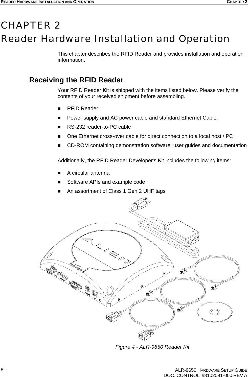 READER HARDWARE INSTALLATION AND OPERATION CHAPTER 2    ALR-9650 HARDWARE SETUP GUIDE   DOC. CONTROL  #8102091-000 REV A 8 CHAPTER 2 Reader Hardware Installation and Operation  This chapter describes the RFID Reader and provides installation and operation information. Receiving the RFID Reader Your RFID Reader Kit is shipped with the items listed below. Please verify the contents of your received shipment before assembling.   RFID Reader  Power supply and AC power cable and standard Ethernet Cable.  RS-232 reader-to-PC cable   One Ethernet cross-over cable for direct connection to a local host / PC  CD-ROM containing demonstration software, user guides and documentation  Additionally, the RFID Reader Developer&apos;s Kit includes the following items:   A circular antenna   Software APIs and example code  An assortment of Class 1 Gen 2 UHF tags Figure 4 - ALR-9650 Reader Kit  