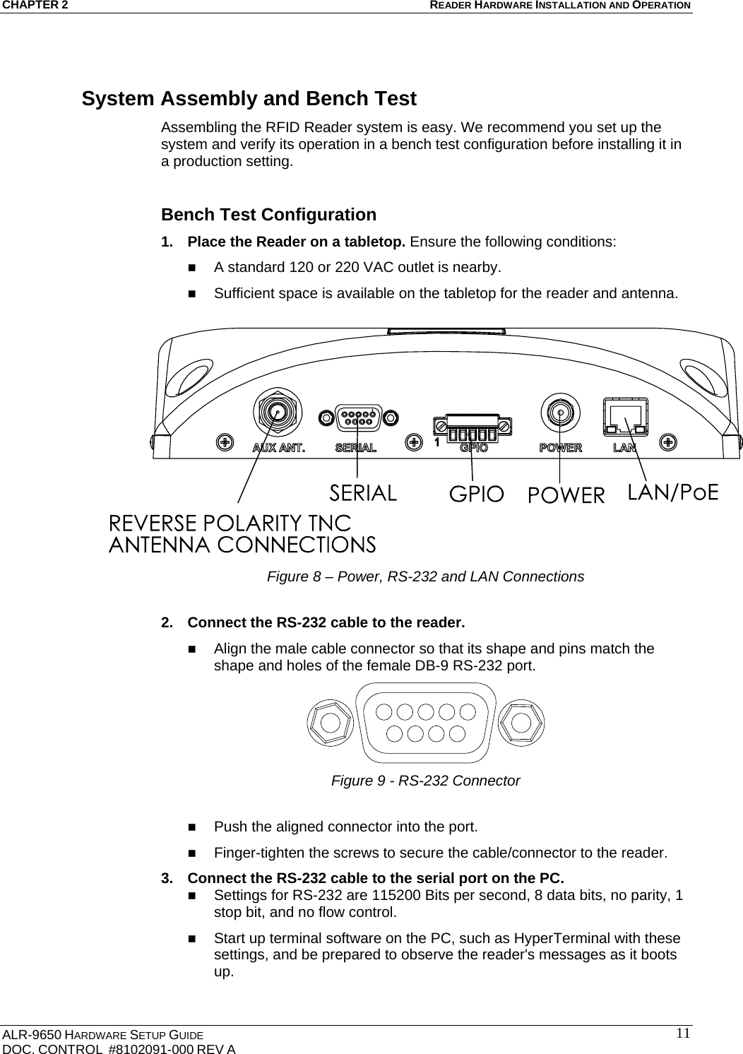 CHAPTER 2 READER HARDWARE INSTALLATION AND OPERATION ALR-9650 HARDWARE SETUP GUIDE DOC. CONTROL  #8102091-000 REV A  11System Assembly and Bench Test Assembling the RFID Reader system is easy. We recommend you set up the system and verify its operation in a bench test configuration before installing it in a production setting.  Bench Test Configuration 1.  Place the Reader on a tabletop. Ensure the following conditions:  A standard 120 or 220 VAC outlet is nearby.  Sufficient space is available on the tabletop for the reader and antenna.   Figure 8 – Power, RS-232 and LAN Connections  2.  Connect the RS-232 cable to the reader.   Align the male cable connector so that its shape and pins match the shape and holes of the female DB-9 RS-232 port.  Figure 9 - RS-232 Connector   Push the aligned connector into the port.  Finger-tighten the screws to secure the cable/connector to the reader. 3.  Connect the RS-232 cable to the serial port on the PC.  Settings for RS-232 are 115200 Bits per second, 8 data bits, no parity, 1 stop bit, and no flow control.  Start up terminal software on the PC, such as HyperTerminal with these settings, and be prepared to observe the reader&apos;s messages as it boots up. 